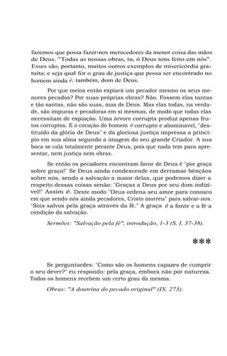 fazemos que possa fazer-nos merecedores da menor coisa das mãos
de Deus. "Todas as nossas obras, tu, ó Deus tens feito em nós".
Esses são, portanto, muitos outros exemplos de misericórdia gratuita; e seja qual for o grau de justiça que possa ser encontrado no
homem ainda é, também, dom de Deus.
Por que meios então expiará um pecador mesmo os seus menores pecados? Por suas próprias obras? Não. Fossem elas tantas
e tão santas, não são suas, mas de Deus. Mas elas todas, na verdade, são impuras e pecadoras em si mesmas, de modo que todas elas
necessitam de expiação. Uma árvore corrupta produz apenas frutos corruptos. E o coração do homem é corrupto e abominável, "destituído da glória de Deus" e da gloriosa justiça impressa a princípio em sua alma segundo a imagem do seu grande Criador. A sua
boca se cala totalmente perante Deus, pois que nada tem para apresentar, nem justiça nem obras.
Se então os pecadores encontram favor de Deus é "por graça
sobre graça!" Se Deus ainda condescende em derramar bênçãos
sobre nós, sendo a salvação a maior delas, que podemos dizer a
respeito dessas coisas senão: "Graças a Deus por seu dom indizível!" Assim é. Deste modo "Deus ordena seu amor para conosco
em que sendo nós ainda pecadores, Cristo morreu" para salvar-nos.
"Sois salvos pela graça através da fé." A graça é a fonte e a fé a
condição da salvação.
Sermões: "Salvação pela fé", introdução, 1-3 (S, I, 37-38).

***
Se perguntardes: "Como são os homens capazes de cumprir
o seu dever?" eu respondo: pela graça, embora não por natureza.
Todos os homens recebem um certo grau da mesma.
Obras: "A doutrina do pecado original" (IX, 273).

 