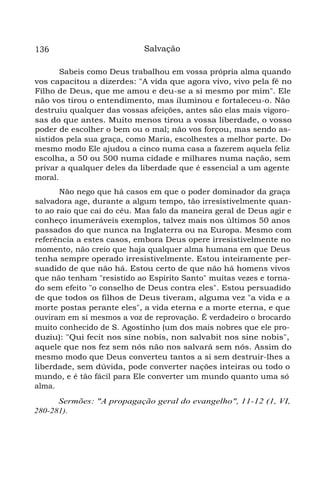 136

Salvação

Sabeis como Deus trabalhou em vossa própria alma quando
vos capacitou a dizerdes: "A vida que agora vivo, vivo pela fé no
Filho de Deus, que me amou e deu-se a si mesmo por mim". Ele
não vos tirou o entendimento, mas iluminou e fortaleceu-o. Não
destruiu qualquer das vossas afeições, antes são elas mais vigorosas do que antes. Muito menos tirou a vossa liberdade, o vosso
poder de escolher o bem ou o mal; não vos forçou, mas sendo assistidos pela sua graça, como Maria, escolhestes a melhor parte. Do
mesmo modo Ele ajudou a cinco numa casa a fazerem aquela feliz
escolha, a 50 ou 500 numa cidade e milhares numa nação, sem
privar a qualquer deles da liberdade que é essencial a um agente
moral.
Não nego que há casos em que o poder dominador da graça
salvadora age, durante a algum tempo, tão irresistivelmente quanto ao raio que cai do céu. Mas falo da maneira geral de Deus agir e
conheço inumeráveis exemplos, talvez mais nos últimos 50 anos
passados do que nunca na Inglaterra ou na Europa. Mesmo com
referência a estes casos, embora Deus opere irresistivelmente no
momento, não creio que haja qualquer alma humana em que Deus
tenha sempre operado irresistivelmente. Estou inteiramente persuadido de que não há. Estou certo de que não há homens vivos
que não tenham "resistido ao Espírito Santo" muitas vezes e tornado sem efeito "o conselho de Deus contra eles". Estou persuadido
de que todos os filhos de Deus tiveram, alguma vez "a vida e a
morte postas perante eles", a vida eterna e a morte eterna, e que
ouviram em si mesmos a voz de reprovação. É verdadeiro o brocardo
muito conhecido de S. Agostinho (um dos mais nobres que ele produziu): "Qui fecit nos sine nobis, non salvabit nos sine nobis",
aquele que nos fez sem nós não nos salvará sem nós. Assim do
mesmo modo que Deus converteu tantos a si sem destruir-lhes a
liberdade, sem dúvida, pode converter nações inteiras ou todo o
mundo, e é tão fácil para Ele converter um mundo quanto uma só
alma.
Sermões: "A propagação geral do evangelho", 11-12 (1, VI,
280-281).

 