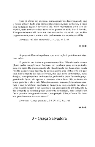 Não há obras em excesso; nunca podemos fazer mais do que
é nosso dever; tudo que temos não é nosso, mas de Deus, e tudo
que podemos fazer é devido a Ele. Não recebemos dele isto ou
aquilo, nem muitas coisas mas tudo; portanto, tudo lhe é devido.
Ele que tudo nos dá deve ter direito a tudo, de modo que se lhe
pagarmos um pouco menos não poderemos ser mordomos fiéis.
Sermões: "O bom mordomo", IV, 3 (S, II, 479).

***
A graça de Deus da qual nos vem a salvação é gratuita em tudo e
para todos.
É gratuita em todos a quem é concedida. Não depende de nenhum poder ou mérito no homem, em nenhum grau, nem no todo,
nem em parte. Do mesmo modo ela não depende das boas obras ou da
retidão daquele que recebe, de coisa alguma que tenha feito ou que
seja. Não depende dos seus esforços, dos seus bons sentimentos, bons
desejos, bons propósitos ou intenções, pois todos estes fluem da graça
gratuita de Deus; são apenas a corrente, não a fonte. São os frutos da
graça gratuita e não a raiz. Não são a causa, mas os efeitos da mesma.
Seja o que for de bom que haja no homem ou que seja feito por ele, é
Deus o autor e quem o faz. Assim é a sua graça gratuita em tudo, isto é,
não depende de nenhum poder ou mérito no homem, mas somente de
Deus que nos deu gratuitamente o seu próprio filho, e "com Ele deunos gratuitamente todas as coisas".
Sermões: "Graça gratuita", 2-3 (J", VII, 373-74).

***
3 - Graça Salvadora

 