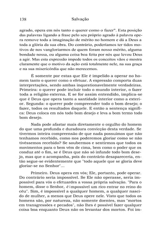 138

Salvação

agrado, opera em nós tanto o querer como o fazer". Esta posição
das palavras ligando a frase pelo seu próprio agrado à palavra opera remove toda a imaginação de mérito no homem e dá a Deus a
toda a glória da sua obra. Do contrário, poderíamos ter tidos motivos de nos vangloriarmos de quem foram nosso mérito, alguma
bondade nossa, ou alguma coisa boa feita por nós que levou Deus
a agir. Mas esta expressão impede todos os conceitos vãos e mostra
claramente que o motivo da ação está totalmente nele, na sua graça
e na sua misericórdia que não merecemos.
É somente por estas que Ele é impelido a operar no homem tanto o querer como o efetuar. A expressão comporta duas
interpretações, sendo ambas inquestionavelmente verdadeiras.
Primeira: o querer pode incluir todo o mundo interior, o fazer
toda a religião externa. E se for assim entendido, implica-se
que é Deus que opera tanto a santidade interior como a exterior. Segunda: o querer pode compreender todo o bom desejo; o
fazer, todos os resultados daquele. E então a sentença significa: Deus coloca em nós todo bom desejo e leva a bom termo todo
bom desejo.
Nada pode afastar mais diretamente o orgulho do homem
do que uma profunda e duradoura convicção desta verdade. Se
tivermos inteira compreensão de que nada possuímos que não
tenhamos recebido, como nos poderemos gloriar como se não
tivéssemos recebido? Se soubermos e sentirmos que todos os
movimentos para o bem vêm de cima, bem como o poder que os
conduz até o fim, se é Deus que não só infunde todo bom desejo, mas que o acompanha, pois do contrário desapareceria, então segue-se evidentemente que "todo aquele que se gloria deve
gloriar-se no Senhor"...
Primeiro. Deus opera em vós; Ele, portanto, pode operar.
Do contrário seria impossível. Se Ele não operasse, seria impossível para vós o efetuardes a vossa própria salvação. "Para o
homem, disse o Senhor, é i mpossível um rico entrar no reino do
céu". Sim, é impossível a qualquer homem, a qualquer nascido de mulher, a menos que Deus opere nele. Visto que todos os
homens são, por natureza, não somente doentes, mas "mortos
em transgressões e pecados", não lhes é possível fazer qualquer
coisa boa enquanto Deus não os levantar dos mortos. Foi im-

 