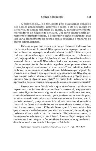 Graça Salvadora

141

A consciência... é a faculdade pela qual somos cônscios
dos nossos pensamentos, palavras e ações, e do seu mérito ou
demérito, de serem eles bons ou maus, e, conseqüentemente,
merecedores de elogio e de censura. Um certo prazer segue geralmente o primeiro estado, e desconforto segue o segundo. Mas
isto varia grandemente de acordo com a educação e milhares de
outras circunstâncias.
Pode-se negar que exista um pouco disto em todos os homens nascidos no inundo? Não aparece ela logo que se abre o
entendimento, logo que se desabrocha a razão? Não começam
todos então a saber que existe uma diferença entre o bem e o
mal, seja qual for a imperfeição das várias circunstâncias deste
senso do bem e do mal? Não sabem todos os homens, por exemplo, a menos que tenham sido cegados pelos preconceitos da
educação, que é bom honrarem a seus pais? Não admitem todos
os homens, mesmo os deseducados ou bárbaros, que é justo fazermos aos outros o que queremos que nos façam? Não são todos os que sabem disso, condenados pela sua própria mente
quando fazem algo em contrário? De outro lado, não sentem a
aprovação da sua consciência quando agem convenientemente?
Parece ser esta faculdade a que se referem usualmente
aqueles que falam de consciência natural, expressão
encontradiça amiúde em alguns dos nossos melhores autores,
contudo não estritamente certa, pois, embora num sentido possa ser chamado natural por achar-se em todos os homens, não é,
todavia, natural, propriamente falando-se, mas um dom sobrenatural de Deus acima de todos os seus dotes naturais. Não,
não é a natureza, mas o Filho de Deus que é "a verdadeira luz
que alumia a todo homem que vem ao mundo", de modo que
podemos dizer a toda criatura humana: "Ele, não a natureza, te
há mostrado, ó homem, o que é bom". É o seu Espírito que te dá
um exame interno que te faz sentir-te incomodado, quando andas de maneira contrária à luz que te foi dada.
Sermões: "Sobre a consciência", I, 3-5 (1, VII. 187-88)

 
