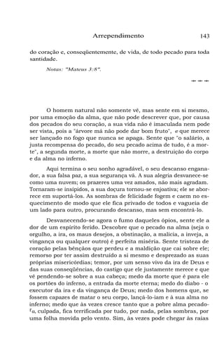 Arrependimento

143

do coração e, conseqüentemente, de vida, de todo pecado para toda
santidade.
Notas: "Mateus 3:8".
***

O homem natural não somente vê, mas sente em si mesmo,
por uma emoção da alma, que não pode descrever que, por causa
dos pecados do seu coração, a sua vida não é imaculada nem pode
ser vista, pois a "árvore má não pode dar bom fruto", e que merece
ser lançado no fogo que nunca se apaga. Sente que "o salário, a
justa recompensa do pecado, do seu pecado acima de tudo, é a morte", a segunda morte, a morte que não morre, a destruição do corpo
e da alma no inferno.
Aqui termina o seu sonho agradável, o seu descanso enganador, a sua falsa paz, a sua segurança vã. A sua alegria desvanece-se
como uma nuvem; os prazeres uma vez amados, não mais agradam.
Tornaram-se insípidos, a sua doçura tornou-se enjoativa; ele se aborrece em suportá-los. As sombras de felicidade fogem e caem no esquecimento de modo que ele fica privado de todos e vagueia de
um lado para outro, procurando descanso, mas sem encontrá-lo.
Desvanecendo-se agora o fumo daqueles ópios, sente ele a
dor de um espírito ferido. Descobre que o pecado na alma (seja o
orgulho, a ira, os maus desejos, a obstinação, a malícia, a inveja, a
vingança ou qualquer outro) é perfeita miséria. Sente tristeza de
coração pelas bênçãos que perdeu e a maldição que cai sobre ele;
remorso por ter assim destruído a si mesmo e desprezado as suas
próprias misericórdias; temor, por um senso vivo da ira de Deus e
das suas conseqüências, do castigo que ele justamente merece e que
vê pendendo-se sobre a sua cabeça; medo da morte que é para ele
os portões do inferno, a entrada da morte eterna; medo do diabo - o
executor da ira e da vingança de Deus; medo dos homens que, se
fossem capazes de matar o seu corpo, lançá-lo-iam e à sua alma no
inferno; medo que às vezes cresce tanto que a pobre alma pecadora, culpada, fica terrificada por tudo, por nada, pelas sombras, por
uma folha movida pelo vento. Sim, às vezes pode chegar às raias

 