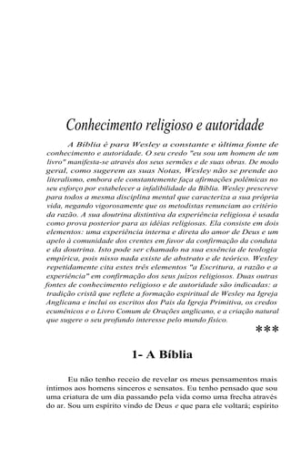 Conhecimento religioso e autoridade
A Bíblia é para Wesley a constante e última fonte de
conhecimento e autoridade. O seu credo "eu sou um homem de um
livro" manifesta-se através dos seus sermões e de suas obras. De modo
geral, como sugerem as suas Notas, Wesley não se prende ao
literalismo, embora ele constantemente faça afirmações polêmicas no
seu esforço por estabelecer a infalibilidade da Bíblia. Wesley prescreve
para todos a mesma disciplina mental que caracteriza a sua própria
vida, negando vigorosamente que os metodistas renunciam ao critério
da razão. A sua doutrina distintiva da experiência religiosa é usada
como prova posterior para as idéias religiosas. Ela consiste em dois
elementos: uma experiência interna e direta do amor de Deus e um
apelo à comunidade dos crentes em favor da confirmação da conduta
e da doutrina. Isto pode ser chamado na sua essência de teologia
empírica, pois nisso nada existe de abstrato e de teórico. Wesley
repetidamente cita estes três elementos "a Escritura, a razão e a
experiência" em confirmação dos seus juízos religiosos. Duas outras
fontes de conhecimento religioso e de autoridade são indicadas: a
tradição cristã que reflete a formação espiritual de Wesley na Igreja
Anglicana e inclui os escritos dos Pais da Igreja Primitiva, os credos
ecumênicos e o Livro Comum de Orações anglicano, e a criação natural
que sugere o seu profundo interesse pelo mundo físico.

***

1- A Bíblia
Eu não tenho receio de revelar os meus pensamentos mais
íntimos aos homens sinceros e sensatos. Eu tenho pensado que sou
uma criatura de um dia passando pela vida como uma frecha através
do ar. Sou um espírito vindo de Deus e que para ele voltará; espírito

 
