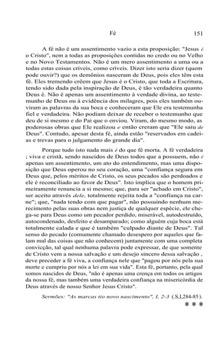 Fé

151

A fé não é um assentimento vazio a esta proposição: "Jesus é
o Cristo", nem a todas as proposições contidas no credo ou no Velho
e no Novo Testamentos. Não é um mero assentimento a uma ou a
todas estas coisas críveis, como críveis. Dizer isto seria dizer (quem
pode ouvir?) que os demônios nasceram de Deus, pois eles têm esta
fé. Eles tremendo crêem que Jesus é o Cristo, que toda a Escritura,
tendo sido dada pela inspiração de Deus, é tão verdadeira quanto
Deus é. Não é apenas um assentimento à verdade divina, ao testemunho de Deus ou à evidência dos milagres, pois eles também ouviram as palavras da sua boca e conheceram que Ele era testemunha
fiel e verdadeira. Não podiam deixar de receber o testemunho que
deu de si mesmo e do Pai que o enviou. Viram, do mesmo modo, as
poderosas obras que Ele realizou e então creram que "Ele saiu de
Deus". Contudo, apesar desta fé, ainda estão "reservados em cadeias e trevas para o julgamento do grande dia".
Porque tudo isto nada mais é do que fé morta. A fé verdadeira
; viva e cristã, sendo nascidos de Deus todos que a possuem, não é
apenas um assentimento, um ato do entendimento, mas uma disposição que Deus operou no seu coração, uma "confiança segura em
Deus que, pelos méritos de Cristo, os seus pecados são perdoados e
ele é reconciliado ao favor de Deus". Isto implica que o homem primeiramente renuncia a si mesmo; que, para ser "achado em Cristo",
ser aceito através dele, totalmente rejeita toda a "confiança na carne"; que, "nada tendo com que pagar", não possuindo nenhum merecimento pelas suas obras nem justiça de qualquer espécie, ele chega-se para Deus como um pecador perdido, miserável, autodestruído,
autocondenado, desfeito e desamparado; como alguém cuja boca está
totalmente calada e que é também "culpado diante de Deus". Tal
senso do pecado (comumente chamado desespero por aqueles que falam mal das coisas que não conhecem) juntamente com uma completa
convicção, tal qual nenhuma palavra pode expressar, de que somente
de Cristo vem a nossa salvação e um desejo sincero dessa salvação ,
deve preceder a fé viva, a confiança nele que "pagou por nós pela sua
morte e cumpriu por nós a lei em sua vida". Esta fé, portanto, pela qual
somos nascidos de Deus, "não é apenas uma crença em todos os artigos
da nossa fé, mas também uma verdadeira confiança na misericórdia de
Deus através de nosso Senhor Jesus Cristo".
Sermões: "As marcas tio novo nascimento", I, 2-3 (.S,I,284-85 ).

***

 