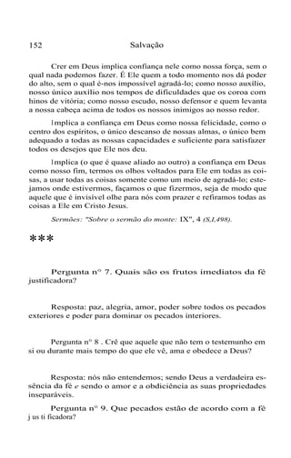 Salvação

152

Crer em Deus implica confiança nele como nossa força, sem o
qual nada podemos fazer. É Ele quem a todo momento nos dá poder
do alto, sem o qual é-nos impossível agradá-lo; como nosso auxílio,
nosso único auxílio nos tempos de dificuldades que os coroa com
hinos de vitória; como nosso escudo, nosso defensor e quem levanta
a nossa cabeça acima de todos os nossos inimigos ao nosso redor.
I mplica a confiança em Deus como nossa felicidade, como o
centro dos espíritos, o único descanso de nossas almas, o único bem
adequado a todas as nossas capacidades e suficiente para satisfazer
todos os desejos que Ele nos deu.
I mplica (o que é quase aliado ao outro) a confiança em Deus
como nosso fim, termos os olhos voltados para Ele em todas as coisas, a usar todas as coisas somente como um meio de agradá-lo; estejamos onde estivermos, façamos o que fizermos, seja de modo que
aquele que é invisível olhe para nós com prazer e refiramos todas as
coisas a Ele em Cristo Jesus.
Sermões: "Sobre o sermão do monte: IX", 4 (S,I,498).

***
Pergunta n° 7. Quais são os frutos imediatos da fé
justificadora?

Resposta: paz, alegria, amor, poder sobre todos os pecados
exteriores e poder para dominar os pecados interiores.

Pergunta n° 8 . Crê que aquele que não tem o testemunho em
si ou durante mais tempo do que ele vê, ama e obedece a Deus?

Resposta: nós não entendemos; sendo Deus a verdadeira essência da fé e sendo o amor e a obdiciência as suas propriedades
inseparáveis.
Pergunta n° 9. Que pecados estão de acordo com a fé
j us ti ficadora?

 