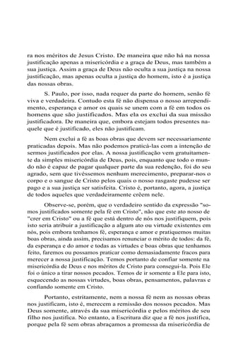 ra nos méritos de Jesus Cristo. De maneira que não há na nossa
justificação apenas a misericórdia e a graça de Deus, mas também a
sua justiça. Assim a graça de Deus não oculta a sua justiça na nossa
justificação, mas apenas oculta a justiça do homem, isto é a justiça
das nossas obras.
S. Paulo, por isso, nada requer da parte do homem, senão fé
viva e verdadeira. Contudo esta fé não dispensa o nosso arrependimento, esperança e amor os quais se unem com a fé em todos os
homens que são justificados. Mas ela os exclui da sua missão
justificadora. De maneira que, embora estejam todos presentes naquele que é justificado, eles não justificam.
Nem exclui a fé as boas obras que devem ser necessariamente
praticadas depois. Mas não podemos praticá-las com a intenção de
sermos justificados por elas. A nossa justificação vem gratuitamente da simples misericórdia de Deus, pois, enquanto que todo o mundo não é capaz de pagar qualquer parte da sua redenção, foi do seu
agrado, sem que tivéssemos nenhum merecimento, preparar-nos o
corpo e o sangue de Cristo pelos quais o nosso rasgaste pudesse ser
pago e a sua justiça ser satisfeita. Cristo é, portanto, agora, a justiça
de todos aqueles que verdadeiramente crêem nele.
Observe-se, porém, que o verdadeiro sentido da expressão "somos justificados somente pela fé em Cristo", não que este ato nosso de
"crer em Cristo" ou a fé que está dentro de nós nos justifiquem, pois
isto seria atribuir a justificação a algum ato ou virtude existentes em
nós, pois embora tenhamos fé, esperança e amor e pratiquemos muitas
boas obras, ainda assim, precisamos renunciar o mérito de todos: da fé,
da esperança e do amor e todas as virtudes e boas obras que tenhamos
feito, faremos ou possamos praticar como demasiadamente fracos para
merecer a nossa justificação. Temos portanto de confiar somente na
misericórdia de Deus e nos méritos de Cristo para consegui-la. Pois Ele
foi o único a tirar nossos pecados. Temos de ir somente a Ele para isto,
esquecendo as nossas virtudes, boas obras, pensamentos, palavras e
confiando somente em Cristo.
Portanto, estritamente, nem a nossa fé nem as nossas obras
nos justificam, isto é, merecem a remissão dos nossos pecados. Mas
Deus somente, através da sua misericórdia e pelos méritos de seu
filho nos justifica. No entanto, a Escritura diz que a fé nos justifica,
porque pela fé sem obras abraçamos a promessa da misericórdia de

 