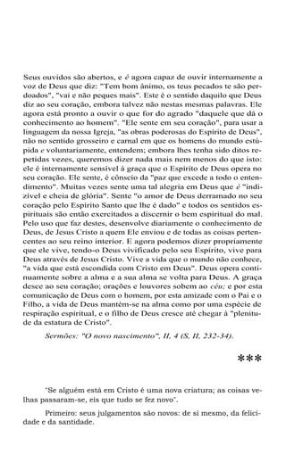 Seus ouvidos são abertos, e é agora capaz de ouvir internamente a
voz de Deus que diz: "Tem bom ânimo, os teus pecados te são perdoados", "vai e não peques mais". Este é o sentido daquilo que Deus
diz ao seu coração, embora talvez não nestas mesmas palavras. Ele
agora está pronto a ouvir o que for do agrado "daquele que dá o
conhecimento ao homem". "Ele sente em seu coração", para usar a
linguagem da nossa Igreja, "as obras poderosas do Espírito de Deus",
não no sentido grosseiro e carnal em que os homens do mundo estúpida e voluntariamente, entendem; embora lhes tenha sido ditos repetidas vezes, queremos dizer nada mais nem menos do que isto:
ele é internamente sensível à graça que o Espírito de Deus opera no
seu coração. Ele sente, é cônscio da "paz que excede a todo o entendimento". Muitas vezes sente uma tal alegria em Deus que é "indizível e cheia de glória". Sente "o amor de Deus derramado no seu
coração pelo Espírito Santo que lhe é dado" e todos os sentidos espirituais são então exercitados a discernir o bem espiritual do mal.
Pelo uso que faz destes, desenvolve diariamente o conhecimento de
Deus, de Jesus Cristo a quem Ele enviou e de todas as coisas pertencentes ao seu reino interior. E agora podemos dizer propriamente
que ele vive, tendo-o Deus vivificado pelo seu Espírito, vive para
Deus através de Jesus Cristo. Vive a vida que o mundo não conhece,
"a vida que está escondida com Cristo em Deus". Deus opera continuamente sobre a alma e a sua alma se volta para Deus. A graça
desce ao seu coração; orações e louvores sobem ao céu; e por esta
comunicação de Deus com o homem, por esta amizade com o Pai e o
Filho, a vida de Deus mantém-se na alma como por uma espécie de
respiração espiritual, e o filho de Deus cresce até chegar à "plenitude da estatura de Cristo".
Sermões: "O novo nascimento", II, 4 (S, II, 232-34).

***
"Se alguém está em Cristo é uma nova criatura; as coisas velhas passaram-se, eis que tudo se fez novo".
Primeiro: seus julgamentos são novos: de si mesmo, da felicidade e da santidade.

 