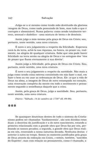 Salvação

162

Julga-se a si mesmo como tendo sido destituído da gloriosa
i magem de Deus, como nada possuindo de bom, mas tudo o que é
corrupto e abominável. Numa palavra: como sendo totalmente terreno, sensual e diabólico - uma mistura de besta e de demônio.
Assim julgo a mim mesmo pela graça de Deus em Cristo; sou,
portanto, neste sentido, uma nova criatura.
É novo o seu julgamento a respeito da felicidade. Esperava
cavá-la da terra, achá-la nas riquezas, na honra, no prazer ou, realmente, na alegria de qualquer criatura. Sabe que não pode haver
felicidade na terra senão na alegria de Deus e no antegozo dos "rios
de prazer que fluem eternamente à sua direita".
Assim julgo a felicidade, pela graça de Deus em Cristo. Sou,
portanto, neste sentido, uma nova criatura.
É novo o seu julgamento a respeito da santidade. Não mais a
julga como sendo coisa externa consistindo em não fazer o mal, em
fazer o bem ou em usar as ordenanças de Deus. Ele vê que a vida de
Deus na alma, a imagem de Deus de novo estampada no coração,
uma renovação completa da mente em todo o sentimento e pensamento segundo a semelhança daquele que a criou.
Assim, pela graça de Deus, julgo a santidade. Sou, portanto,
neste sentido, uma nova criatura.
Diário: "Sábado, 14 de outubro de 1738" (II, 89-90).

***
Se quaisquer doutrinas dentro de todo o sistema do Cristianismo podem ser chamadas "fundamentais", são sem dúvidas estas
duas: a doutrina da justificação e a do novo nascimento, estando a
primeira relacionada com a grande obra que Deus faz por nós, perdoando os nossos pecados; a segunda, a grande obra que Deus realiza em nós, renovando a nossa natureza decaída. Nenhuma destas é
anterior à outra no tempo. Somos no momento justificados pela graça
de Deus através da redenção em Cristo, e somos, também, "nascidos
do Espírito"; mas com relação ao pensamento, como é chamado, a

 