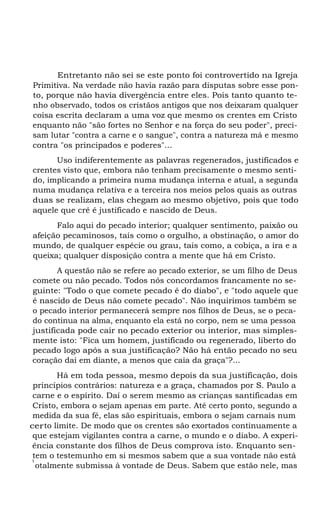 Entretanto não sei se este ponto foi controvertido na Igreja
Primitiva. Na verdade não havia razão para disputas sobre esse ponto, porque não havia divergência entre eles. Pois tanto quanto tenho observado, todos os cristãos antigos que nos deixaram qualquer
coisa escrita declaram a uma voz que mesmo os crentes em Cristo
enquanto não "são fortes no Senhor e na força do seu poder", precisam lutar "contra a carne e o sangue", contra a natureza má e mesmo
contra "os principados e poderes"...
Uso indiferentemente as palavras regenerados, justificados e
crentes visto que, embora não tenham precisamente o mesmo sentido, implicando a primeira numa mudança interna e atual, a segunda
numa mudança relativa e a terceira nos meios pelos quais as outras
duas se realizam, elas chegam ao mesmo objetivo, pois que todo
aquele que crê é justificado e nascido de Deus.
Falo aqui do pecado interior; qualquer sentimento, paixão ou
afeição pecaminosos, tais como o orgulho, a obstinação, o amor do
mundo, de qualquer espécie ou grau, tais como, a cobiça, a ira e a
queixa; qualquer disposição contra a mente que há em Cristo.
A questão não se refere ao pecado exterior, se um filho de Deus
comete ou não pecado. Todos nós concordamos francamente no seguinte: "Todo o que comete pecado é do diabo", e "todo aquele que
é nascido de Deus não comete pecado". Não inquirimos também se
o pecado interior permanecerá sempre nos filhos de Deus, se o pecado continua na alma, enquanto ela está no corpo, nem se uma pessoa
justificada pode cair no pecado exterior ou interior, mas simplesmente isto: "Fica um homem, justificado ou regenerado, liberto do
pecado logo após a sua justificação? Não há então pecado no seu
coração daí em diante, a menos que caia da graça"?...
Há em toda pessoa, mesmo depois da sua justificação, dois
princípios contrários: natureza e a graça, chamados por S. Paulo a
carne e o espírito. Daí o serem mesmo as crianças santificadas em
Cristo, embora o sejam apenas em parte. Até certo ponto, segundo a
medida da sua fé, elas são espirituais, embora o sejam carnais num
certo limite. De modo que os crentes são exortados continuamente a
que estejam vigilantes contra a carne, o mundo e o diabo. A experiência constante dos filhos de Deus comprova isto. Enquanto sentem o testemunho em si mesmos sabem que a sua vontade não está
t
otalmente submissa à vontade de Deus. Sabem que estão nele, mas

 