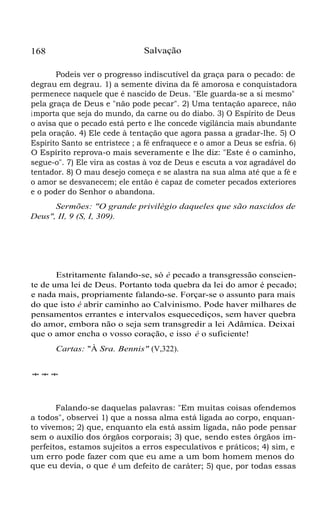 Salvação

168

Podeis ver o progresso indiscutível da graça para o pecado: de
degrau em degrau. 1) a semente divina da fé amorosa e conquistadora
permenece naquele que é nascido de Deus. "Ele guarda-se a si mesmo"
pela graça de Deus e "não pode pecar". 2) Uma tentação aparece, não
i mporta que seja do mundo, da carne ou do diabo. 3) O Espírito de Deus
o avisa que o pecado está perto e lhe concede vigilância mais abundante
pela oração. 4) Ele cede à tentação que agora passa a gradar-lhe. 5) O
Espírito Santo se entristece ; a fé enfraquece e o amor a Deus se esfria. 6)
O Espírito reprova-o mais severamente e lhe diz: "Este é o caminho,
segue-o". 7) Ele vira as costas à voz de Deus e escuta a voz agradável do
tentador. 8) O mau desejo começa e se alastra na sua alma até que a fé e
o amor se desvanecem; ele então é capaz de cometer pecados exteriores
e o poder do Senhor o abandona.
Sermões: "O grande privilégio daqueles que são nascidos de
Deus", II, 9 (S, I, 309).

Estritamente falando-se, só é pecado a transgressão consciente de uma lei de Deus. Portanto toda quebra da lei do amor é pecado;
e nada mais, propriamente falando-se. Forçar-se o assunto para mais
do que isto é abrir caminho ao Calvinismo. Pode haver milhares de
pensamentos errantes e intervalos esquecediços, sem haver quebra
do amor, embora não o seja sem transgredir a lei Adâmica. Deixai
que o amor encha o vosso coração, e isso é o suficiente!
Cartas: "À Sra. Bennis" (V,322).
***

Falando-se daquelas palavras: "Em muitas coisas ofendemos
a todos", observei 1) que a nossa alma está ligada ao corpo, enquanto vivemos; 2) que, enquanto ela está assim ligada, não pode pensar
sem o auxílio dos órgãos corporais; 3) que, sendo estes órgãos imperfeitos, estamos sujeitos a erros especulativos e práticos; 4) sim, e
um erro pode fazer com que eu ame a um bom homem menos do
que eu devia, o que é um defeito de caráter; 5) que, por todas essas

 