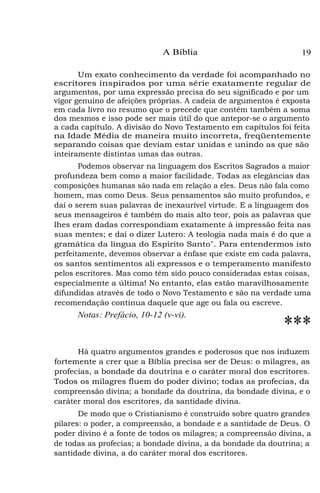 A Bíblia

19

Um exato conhecimento da verdade foi acompanhado no
escritores inspirados por uma série exatamente regular de
argumentos, por uma expressão precisa do seu significado e por um
vigor genuíno de afeições próprias. A cadeia de argumentos é exposta
em cada livro no resumo que o precede que contém também a soma
dos mesmos e isso pode ser mais útil do que antepor-se o argumento
a cada capítulo. A divisão do Novo Testamento em capítulos foi feita
na Idade Média de maneira muito incorreta, freqüentemente
separando coisas que deviam estar unidas e unindo as que são
inteiramente distintas umas das outras.
Podemos observar na linguagem dos Escritos Sagrados a maior
profundeza bem como a maior facilidade. Todas as elegâncias das
composições humanas são nada em relação a eles. Deus não fala como
homem, mas como Deus. Seus pensamentos são muito profundos, e
daí o serem suas palavras de inexaurível virtude. E a linguagem dos
seus mensageiros é também do mais alto teor, pois as palavras que
lhes eram dadas correspondiam exatamente à impressão feita nas
suas mentes; e daí o dizer Lutero: A teologia nada mais é do que a
gramática da língua do Espírito Santo". Para entendermos isto
perfeitamente, devemos observar a ênfase que existe em cada palavra,
os santos sentimentos ali expressos e o temperamento manifesto
pelos escritores. Mas como têm sido pouco consideradas estas coisas,
especialmente a última! No entanto, elas estão maravilhosamente
difundidas através de todo o Novo Testamento e são na verdade uma
recomendação contínua daquele que age ou fala ou escreve.

Notas: Prefácio, 10-12 (v-vi).

***

Há quatro argumentos grandes e poderosos que nos induzem
fortemente a crer que a Bíblia precisa ser de Deus: o milagres, as
profecias, a bondade da doutrina e o caráter moral dos escritores.
Todos os milagres fluem do poder divino; todas as profecias, da
compreensão divina; a bondade da doutrina, da bondade divina, e o
caráter moral dos escritores, da santidade divina.
De modo que o Cristianismo é construído sobre quatro grandes
pilares: o poder, a compreensão, a bondade e a santidade de Deus. O
poder divino é a fonte de todos os milagres; a compreensão divina, a
de todas as profecias; a bondade divina, a da bondade da doutrina; a
santidade divina, a do caráter moral dos escritores.

 