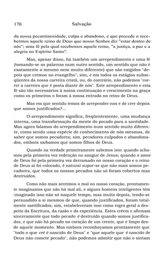 170

Salvação

da nossa pecaminosidade, culpa e abandono, e que precede o recebermos aquele reino de Deus que nosso Senhor diz "estar dentro de
nós"; uma fé pela qual recebemos aquele reino, "a justiça, a paz e a
alegria no Espírito Santo".
Mas, apesar disso, há também um arrependimento e uma fé
(tomando-se as palavras num outro sentido, um sentido que não é
exatamente o mesmo nem muito diferente) que são exigidos "depois que cremos no evangelho"; sim, e em todos os estágios subseqüentes da nossa carreira cristã, ou, do contrário, não podemos "correr a carreira que é posta diante de nós". Este arrependimento e esta
fé são tão necessários à nossa continuação e crescimento na graça
como os primeiros o foram à nossa entrada no reino de Deus.
Mas em que sentido temos de arrepender-nos e de crer depois
que somos justificados?...
O arrependimento significa, freqüentemente, uma mudança
interna, uma transformação da mente do pecado para a santidade.
Mas agora falamos do arrependimento num sentido muito diferente, como sendo uma espécie de conhecimento de nós mesmos, de
saber que somos pecadores; sim, pecadores culpados e abandonados, embora saibamos que somos filhos de Deus.
Quando na verdade primeiramente sabemos isto: quando achamos pela primeira vez redenção no sangue de Jesus; quando o amor
de Deus foi pela primeira vez derramado no nosso coração e o reino
de Deus aí foi colocado, é natural supor-se que não mais somos pecadores, que todos os nossos pecados não só foram cobertos mas
destruídos.
Como não mais sentimos o mal no nosso coração, prontamente imaginamos que não há mal ali, e alguns homens inteligentes têm
i maginado isso não só naquele tempo, mas muito depois, tendo-se
persuadido a si mesmos de que, quando justificados, foram totalmente santificados; sim, estabeleceram isso como regra geral a despeito da Escritura, da razão e da experiência. Estes crêem e afirmam
sinceramente que todo pecado é destruído quando somos justificados, e que não há pecado no coração de um crente, que é limpo desde aquele momento. Mas embora reconheçamos prontamente que
"todo o que crê é nascido de Deus" e "que aquele que é nascido de
Deus não comete pecado", não podemos admitir que não o sintam

 