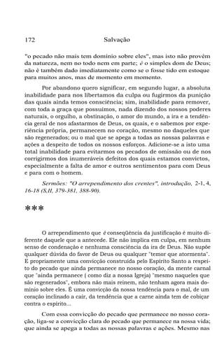 172

Salvação

"o pecado não mais tem domínio sobre eles", mas isto não provém
da natureza, nem no todo nem em parte; é o simples dom de Deus;
não é também dado imediatamente como se o fosse tido em estoque
para muitos anos, mas de momento em momento.
Por abandono quero significar, em segundo lugar, a absoluta
inabilidade para nos libertamos da culpa ou fugirmos da punição
das quais ainda temos consciência; sim, inabilidade para remover,
com toda a graça que possuímos, nada dizendo dos nossos poderes
naturais, o orgulho, a obstinação, o amor do mundo, a ira e a tendência geral de nos afastarmos de Deus, os quais, e o sabemos por experiência própria, permanecem no coração, mesmo no daqueles que
são regenerados; ou o mal que se apega a todas as nossas palavras e
ações a despeito de todos os nossos esforços. Adicione-se a isto uma
total inabilidade para evitarmos os pecados de omissão ou de nos
corrigirmos dos inumeráveis defeitos dos quais estamos convictos,
especialmente a falta de amor e outros sentimentos para com Deus
e para com o homem.
Sermões: "O arrependimento dos crentes", introdução, 2-1, 4,
16-18 (S,II, 379-381, 388-90).

***
O arrependimento que é conseqüência da justificação é muito diferente daquele que a antecede. Ele não implica em culpa, em nenhum
senso de condenação e nenhuma consciência da ira de Deus. Não supõe
qualquer dúvida do favor de Deus ou qualquer "temor que atormenta".
E propriamente uma convicção construída pelo Espírito Santo a respeito do pecado que ainda permanece no nosso coração, da mente carnal
que "ainda permanece ( como diz a nossa Igreja) "mesmo naqueles que
são regenerados", embora não mais reinem, não tenham agora mais domínio sobre eles. É uma convicção da nossa tendência para o mal, de um
coração inclinado a cair, da tendência que a carne ainda tem de cobiçar
contra o espírito...
Com essa convicção do pecado que permanece no nosso coração, liga-se a convicção clara do pecado que permanece na nossa vida;
que ainda se apega a todas as nossas palavras e ações. Mesmo nas

 