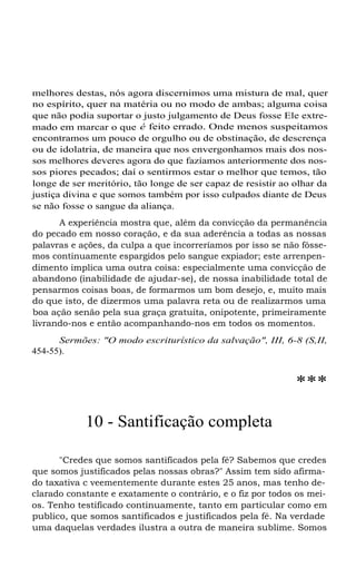 melhores destas, nós agora discernimos uma mistura de mal, quer
no espírito, quer na matéria ou no modo de ambas; alguma coisa
que não podia suportar o justo julgamento de Deus fosse Ele extremado em marcar o que é feito errado. Onde menos suspeitamos
encontramos um pouco de orgulho ou de obstinação, de descrença
ou de idolatria, de maneira que nos envergonhamos mais dos nossos melhores deveres agora do que fazíamos anteriormente dos nossos piores pecados; daí o sentirmos estar o melhor que temos, tão
longe de ser meritório, tão longe de ser capaz de resistir ao olhar da
justiça divina e que somos também por isso culpados diante de Deus
se não fosse o sangue da aliança.
A experiência mostra que, além da convicção da permanência
do pecado em nosso coração, e da sua aderência a todas as nossas
palavras e ações, da culpa a que incorreríamos por isso se não fôssemos continuamente espargidos pelo sangue expiador; este arrenpendimento implica uma outra coisa: especialmente uma convicção de
abandono (inabilidade de ajudar-se), de nossa inabilidade total de
pensarmos coisas boas, de formarmos um bom desejo, e, muito mais
do que isto, de dizermos uma palavra reta ou de realizarmos uma
boa ação senão pela sua graça gratuita, onipotente, primeiramente
livrando-nos e então acompanhando-nos em todos os momentos.
Sermões: "O modo escriturístico da salvação", III, 6-8 (S,II,
454-55).

***
10 - Santificação completa
"Credes que somos santificados pela fé? Sabemos que credes
que somos justificados pelas nossas obras?" Assim tem sido afirmado taxativa c veementemente durante estes 25 anos, mas tenho declarado constante e exatamente o contrário, e o fiz por todos os meios. Tenho testificado continuamente, tanto em particular como em
publico, que somos santificados e justificados pela fé. Na verdade
uma daquelas verdades ilustra a outra de maneira sublime. Somos

 
