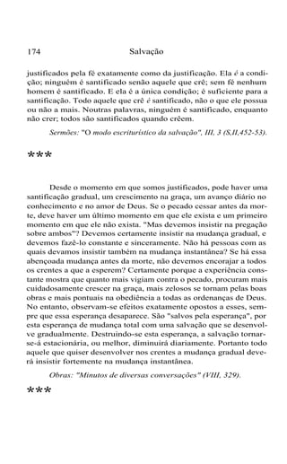 Salvação

174

justificados pela fé exatamente como da justificação. Ela é a condição; ninguém é santificado senão aquele que crê; sem fé nenhum
homem é santificado. E ela é a única condição; é suficiente para a
santificação. Todo aquele que crê é santificado, não o que ele possua
ou não a mais. Noutras palavras, ninguém é santificado, enquanto
não crer; todos são santificados quando crêem.
Sermões: "O modo escriturístico da salvação", III, 3 (S,II,452-53).

***
Desde o momento em que somos justificados, pode haver uma
santificação gradual, um crescimento na graça, um avanço diário no
conhecimento e no amor de Deus. Se o pecado cessar antes da morte, deve haver um último momento em que ele exista e um primeiro
momento em que ele não exista. "Mas devemos insistir na pregação
sobre ambos"? Devemos certamente insistir na mudança gradual, e
devemos fazê-lo constante e sinceramente. Não há pessoas com as
quais devamos insistir também na mudança instantânea? Se há essa
abençoada mudança antes da morte, não devemos encorajar a todos
os crentes a que a esperem? Certamente porque a experiência constante mostra que quanto mais vigiam contra o pecado, procuram mais
cuidadosamente crescer na graça, mais zelosos se tornam pelas boas
obras e mais pontuais na obediência a todas as ordenanças de Deus.
No entanto, observam-se efeitos exatamente opostos a esses, sempre que essa esperança desaparece. São "salvos pela esperança", por
esta esperança de mudança total com uma salvação que se desenvolve gradualmente. Destruindo-se esta esperança, a salvação tornarse-á estacionária, ou melhor, diminuirá diariamente. Portanto todo
aquele que quiser desenvolver nos crentes a mudança gradual deverá insistir fortemente na mudança instantânea.
Obras: "Minutos de diversas conversações" (VIII, 329).

***

 