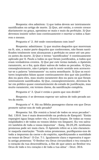 Resposta: eles admitem: 1) que todos devem ser inteiramente
santificados no artigo de morte. 2) Que, até então, o crente cresce
diariamente na graça, aproxima-se mais e mais da perfeição. 3) Que
devemos insistir sobre isso continuamente e exortar a todos a fazerem o mesmo.
Pergunta n° 2. Até onde concordamos com isso?
Resposta: admitimos: 1) que muitos daqueles que morreram
na fé, sim, a maior parte daqueles que conhecemos, não foram santificados totalmente nem alcançaram a perfeição no amor até um pouco antes da morte. 2) Que o termo "santificados" é continuamente
aplicado por S. Paulo a todos os que foram justificados, a todos que
eram verdadeiros crentes. 3) Que por este termo isolado, o Apóstolo
raramente, se o fez, quis dizer salvos de todos os pecados. 4) Que,
conseqüentemente, não é próprio usá-lo neste sentido sem acrescentar-se a palavra "inteiramente" ou outra semelhante. 5) Que os escritores inspirados falam quase continuamente dos que são justificados ou para eles, mas muito raramente dos ou para os que foram
inteiramente santificados. 6) Que, conseqüentemente, devemos falar em público quase constantemente do estado de justificação, mas
muito raramente, em termos claros, da santificação completa.
Pergunta n° 3. Qual é então o ponto que nos divide?
Resposta: é se devemos esperar ser salvos de todo pecado antes da morte.
Pergunta n° 4. Há na Bíblia passagens claras em que Deus
promete salvar-nos de todo pecado?
Resposta: há. Ele remirá a Israel de todos os seus pecados"Sal. 130:8. Isso é mais desenvolvido na profecia de Ezequiel: "Então
espargirei água limpa sobre vós, e ficareis limpos. De todas as vossa
iniqüidades e de todos os vossos ídolos vos limparei. Eu vos salvarei também de toda a vossa impureza" - Ezeq. 36:25,29. nenhuma
promessa pode ser mais clara. O Apóstolo refere-se a isto claramente naquela exortação: "Tendo estas promessas, purifiquemo-nos de
toda a impureza da carne e do espírito, aperfeiçoando a santidade
no temor de Deus"- II Cor. 7:1. Igualmente clara e expressiva é aquela antiga promessa: "O Senhor teu Deus circuncidará o teu coração e
o coração da tua descendência, a fim de que ames ao Senhor teu
Deus de todo o teu coração e de toda a tua alma" - Deut. 30:6.

 