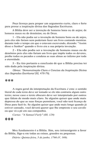 Peço licença para propor um argumento curto, claro e forte
para provar a inspiração divina das Sagradas Escrituras.
A Bíblia deve ser a invenção de homens bons ou de anjos; de
homens maus ou de demônios; ou de Deus.
1 - Ela não podia ser a invenção de homens bons ou de anjos,
pois eles não fariam nem poderiam fazer um livro contando mentiras
durante todo o tempo em que o estavam escrevendo, dizendo: "Assim
disse o Senhor" quando o livro era a sua própria invenção.
2 - Ela não podia ser a invenção de homens maus ou de
demônios pois eles não fariam um livro que impõe todos os deveres,
proíbe todos os pecados e condena as suas almas ao inferno por toda
a eternidade.
3 - Eu tiro portanto a conclusão de que a Bíblia precisa ter
sido dada pela inspiração divina.
Obras: "Demonstração Clara e Concisa da Inspiração Divina
das Sagradas Escrituras"(XI, 478-79).

***
A regra geral da interpretação da Escritura é esta: o sentido
literal de cada texto deve ser tomado se ele não contraria algum outro
texto; nesse caso o texto obscuro deve ser interpretado por outros
que falem de modo mais claro. Se alguém quiser que ande mais
depressa do que as suas forças permitem, você não terá licença de
Deus para fazê-lo. Se alguém quiser que ande mais longe quando já
estiver cansado, você deverá querer que lhe empreste o seu cavalo
ou que vá a pé em sua companhia.
Cartas: "A Samuel Furly" (III, 129)

***
Meu fundamento é a Bíblia. Sim, sou intransigente a favor
da Bíblia, Sigo-a em todas as coisas, grandes ou pequenas.
Diário: Quinta-feira, 5 de junho, 1766 (V, 169).

 
