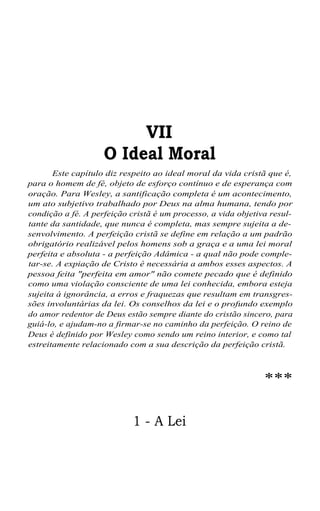 VII
O Ideal Moral
Este capítulo diz respeito ao ideal moral da vida cristã que é,
para o homem de fé, objeto de esforço contínuo e de esperança com
oração. Para Wesley, a santificação completa é um acontecimento,
um ato subjetivo trabalhado por Deus na alma humana, tendo por
condição a fé. A perfeição cristã é um processo, a vida objetiva resultante da santidade, que nunca é completa, mas sempre sujeita a desenvolvimento. A perfeição cristã se define em relação a um padrão
obrigatório realizável pelos homens sob a graça e a uma lei moral
perfeita e absoluta - a perfeição Adâmica - a qual não pode completar-se. A expiação de Cristo é necessária a ambos esses aspectos. A
pessoa feita "perfeita em amor" não comete pecado que é definido
como uma violação consciente de uma lei conhecida, embora esteja
sujeita à ignorância, a erros e fraquezas que resultam em transgressões involuntárias da lei. Os conselhos da lei e o profundo exemplo
do amor redentor de Deus estão sempre diante do cristão sincero, para
guiá-lo, e ajudam-no a firmar-se no caminho da perfeição. O reino de
Deus é definido por Wesley como sendo um reino interior, e como tal
estreitamente relacionado com a sua descrição da perfeição cristã.

***
1 - A Lei

 
