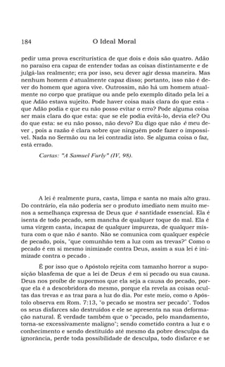184

O Ideal Moral

pedir uma prova escriturística de que dois e dois são quatro. Adão
no paraíso era capaz de entender todas as coisas distintamente e de
julgá-las realmente; era por isso, seu dever agir dessa maneira. Mas
nenhum homem é atualmente capaz disso; portanto, isso não é dever do homem que agora vive. Outrossim, não há um homem atualmente no corpo que pratique ou ande pelo exemplo ditado pela lei a
que Adão estava sujeito. Pode haver coisa mais clara do que esta que Adão podia e que eu não posso evitar o erro? Pode alguma coisa
ser mais clara do que esta: que se ele podia evitá-lo, devia ele? Ou
do que esta: se eu não posso, não devo? Eu digo que não é meu dever , pois a razão é clara sobre que ninguém pode fazer o impossível. Nada no Sermão ou na lei contradiz isto. Se alguma coisa o faz,
está errado.
Cartas: "A Samuel Furly" (IV, 98).

*

A lei é realmente pura, casta, limpa e santa no mais alto grau.
Do contrário, ela não poderia ser o produto imediato nem muito menos a semelhança expressa de Deus que é santidade essencial. Ela é
isenta de todo pecado, sem mancha de qualquer toque do mal. Ela é
uma virgem casta, incapaz de qualquer impureza, de qualquer mistura com o que não é santo. Não se comunica com qualquer espécie
de pecado, pois, "que comunhão tem a luz com as trevas?" Como o
pecado é em si mesmo inimizade contra Deus, assim a sua lei é inimizade contra o pecado .
É por isso que o Apóstolo rejeita com tamanho horror a suposição blasfema de que a lei de Deus é em si pecado ou sua causa.
Deus nos proíbe de supormos que ela seja a causa do pecado, porque ela é a descobridora do mesmo, porque ela revela as coisas ocultas das trevas e as traz para a luz do dia. Por este meio, como o Apóstolo observa em Rom. 7:13, "o pecado se mostra ser pecado". Todos
os seus disfarces são destruídos e ele se apresenta na sua deformação natural. É verdade também que o "pecado, pelo mandamento,
torna-se excessivamente maligno"; sendo cometido contra a luz e o
conhecimento e sendo destituído até mesmo da pobre desculpa da
ignorância, perde toda possibilidade de desculpa, todo disfarce e se

 