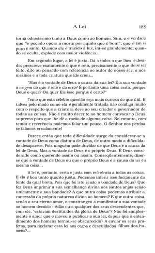 A Lei

185

torna odiosíssimo tanto a Deus como ao homem. Sim, e é verdade
que "o pecado opera a morte por aquilo que é bom", que é em si
puro e santo. Quando ele é trazido à luz, ira-se grandemente; quando se oculta, explode com maior violência...
Em segundo lugar, a lei é justa. Dá a todos o que lhes é devido; prescreve exatamente o que é reto, precisamente o que deve ser
feito, dito ou pensado com referência ao autor do nosso ser, a nós
mesmos e a toda criatura que Ele criou...
"Mas é a vontade de Deus a causa da sua lei? É a sua vontade

a origem do que é reto e do erro? É portanto uma coisa certa, porque
Deus o quer? Ou quer Ele isso porque é certo?"

Temo que esta célebre questão seja mais curiosa do que útil. E
talvez pelo modo como ela é geralmente tratada não condiga muito
com o respeito que a criatura deve ao seu criador e governador de
todas as coisas. Não é muito decente ao homem convocar o Deus
supremo para que lhe dê a razão de alguma coisa. No entanto, com
temor e reverência podemos falar um pouco. O Senhor nos perdoa
se falamos erradamente!
Parece então que toda dificuldade surge do considerar-se a
vontade de Deus como distinta de Deus, de outro modo a dificuldade desaparece. Pois ninguém pode duvidar de que Deus é a causa da
lei de Deus. Mas a vontade de Deus é o próprio Deus. É Deus considerado como querendo assim ou assim. Conseqüentemente, dizerse que a vontade de Deus ou que o próprio Deus é a causa da lei é a
mesma coisa...
A lei é, portanto, certa e justa com referência a todas as coisas.
E ela é boa tanto quanto justa. Podemos inferir isso facilmente da
fonte da qual brota. Pois que foi isto senão a bondade de Deus? Que
fez Deus imprimir a sua semelhança divina aos santos anjos senão
unicamente a sua bondade? A que outra coisa podemos atribuir a
concessão da própria natureza divina ao homem? E que outra coisa,
senão o seu eterno amor, o constrangeu a manifestar a sua vontade
ao homem decaído - Adão ou a qualquer dos seus descendentes que,
com ele, "estavam destituídos da glória de Deus"? Não foi simplesmente o amor que o moveu a publicar a sua lei, depois que o entendimento dos homens tornou-se obscurecido? A enviar os seus profetas, para declarar essa lei aos cegos e descuidados filhos dos homens?...

 