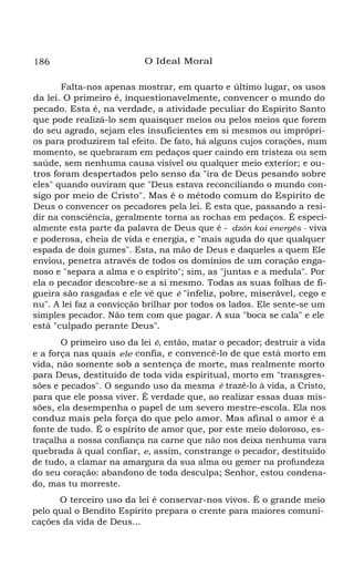 186

O Ideal Moral

Falta-nos apenas mostrar, em quarto e último lugar, os usos
da lei. O primeiro é, inquestionavelmente, convencer o mundo do
pecado. Esta é, na verdade, a atividade peculiar do Espírito Santo
que pode realizá-lo sem quaisquer meios ou pelos meios que forem
do seu agrado, sejam eles insuficientes em si mesmos ou impróprios para produzirem tal efeito. De fato, há alguns cujos corações, num
momento, se quebraram em pedaços quer caindo em tristeza ou sem
saúde, sem nenhuma causa visível ou qualquer meio exterior; e outros foram despertados pelo senso da "ira de Deus pesando sobre
eles" quando ouviram que "Deus estava reconciliando o mundo consigo por meio de Cristo". Mas é o método comum do Espírito de
Deus o convencer os pecadores pela lei. É esta que, passando a residir na consciência, geralmente torna as rochas em pedaços. É especialmente esta parte da palavra de Deus que é - dzôn kai energês - viva
e poderosa, cheia de vida e energia, e "mais aguda do que qualquer
espada de dois gumes". Esta, na mão de Deus e daqueles a quem Ele
enviou, penetra através de todos os domínios de um coração enganoso e "separa a alma e o espírito"; sim, as "juntas e a medula". Por
ela o pecador descobre-se a si mesmo. Todas as suas folhas de figueira são rasgadas e ele vê que é "infeliz, pobre, miserável, cego e
nu". A lei faz a convicção brilhar por todos os lados. Ele sente-se um
simples pecador. Não tem com que pagar. A sua "boca se cala" e ele
está "culpado perante Deus".
O primeiro uso da lei é, então, matar o pecador; destruir a vida
e a força nas quais ele confia, e convencê-lo de que está morto em
vida, não somente sob a sentença de morte, mas realmente morto
para Deus, destituído de toda vida espiritual, morto em "transgressões e pecados". O segundo uso da mesma é trazê-lo à vida, a Cristo,
para que ele possa viver. É verdade que, ao realizar essas duas missões, ela desempenha o papel de um severo mestre-escola. Ela nos
conduz mais pela força do que pelo amor. Mas afinal o amor é a
fonte de tudo. É o espírito de amor que, por este meio doloroso, estraçalha a nossa confiança na carne que não nos deixa nenhuma vara
quebrada à qual confiar, e, assim, constrange o pecador, destituído
de tudo, a clamar na amargura da sua alma ou gemer na profundeza
do seu coração: abandono de toda desculpa; Senhor, estou condenado, mas tu morreste.
O terceiro uso da lei é conservar-nos vivos. É o grande meio
pelo qual o Bendito Espírito prepara o crente para maiores comunicações da vida de Deus...

 