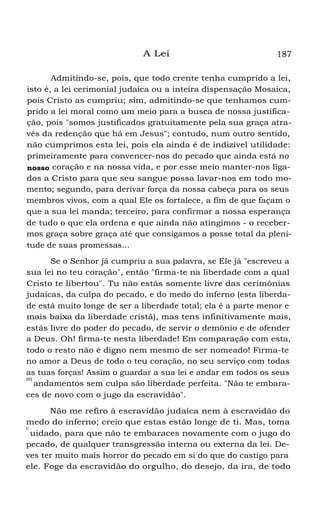 A Lei

187

Admitindo-se, pois, que todo crente tenha cumprido a lei,
isto é, a lei cerimonial judaica ou a inteira dispensação Mosaica,
pois Cristo as cumpriu; sim, admitindo-se que tenhamos cumprido a lei moral como um meio para a busca de nossa justificação, pois "somos justificados gratuitamente pela sua graça através da redenção que há em Jesus"; contudo, num outro sentido,
não cumprimos esta lei, pois ela ainda é de indizível utilidade:
primeiramente para convencer-nos do pecado que ainda está no
nosso coração e na nossa vida, e por esse meio manter-nos ligados a Cristo para que seu sangue possa lavar-nos em todo momento; segundo, para derivar força da nossa cabeça para os seus
membros vivos, com a qual Ele os fortalece, a fim de que façam o
que a sua lei manda; terceiro, para confirmar a nossa esperança
de tudo o que ela ordena e que ainda não atingimos - o recebermos graça sobre graça até que consigamos a posse total da plenitude de suas promessas...
Se o Senhor já cumpriu a sua palavra, se Ele já "escreveu a
sua lei no teu coração", então "firma-te na liberdade com a qual
Cristo te libertou". Tu não estás somente livre das cerimônias
judaicas, da culpa do pecado, e do medo do inferno (esta liberdade está muito longe de ser a liberdade total; ela é a parte menor e
mais baixa da liberdade cristã), mas tens infinitivamente mais,
estás livre do poder do pecado, de servir o demônio e de ofender
a Deus. Oh! firma-te nesta liberdade! Em comparação com esta,
todo o resto não é digno nem mesmo de ser nomeado! Firma-te
no amor a Deus de todo o teu coração, no seu serviço com todas
as tuas forças! Assim o guardar a sua lei e andar em todos os seus
m
andamentos sem culpa são liberdade perfeita. "Não te embaraces de novo com o jugo da escravidão".
Não me refiro à escravidão judaica nem à escravidão do
medo do inferno; creio que estas estão longe de ti. Mas, toma
c
uidado, para que não te embaraces novamente com o jugo do
pecado, de qualquer transgressão interna ou externa da lei. Deves ter muito mais horror do pecado em si do que do castigo para
ele. Foge da escravidão do orgulho, do desejo, da ira, de todo

 