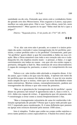 A Lei

189

santidade ou do céu. Entendo que nisto está a verdadeira fonte
do grande erro dos Moravianos. Eles seguem a Lutero, seja para
melhor ou seja para pior. Daí o seu "nem obras, nem lei, nem
mandamentos". Mas quem és tu que "falas mal da lei e que a
julgas?"
Diário: "Segunda-feira, 15 de junho de 1741" (II, 467).

***
"O sr. diz: um erro não é pecado, se o amor é o único princípio da ação; contudo é uma transgressão da lei perfeita; portanto, o amor perfeito não é a lei perfeita!" Certamente, pois por
"lei perfeita" quero dizer a que foi concedida a Adão na sua criação. Mas o Deus amorável com todo o seu coração não era o tudo
daquela lei; ela implica muito mais - o pensar, o falar, e o agir
corretamente em todos os casos - em que ele era então capaz e,
portanto, obrigado a fazê-lo. Mas nenhum de seus descendentes
é capaz de consegui-lo; portanto, o amor é o cumprimento da sua
lei.
Talvez o sr. não tenha sido alertado a respeito disso. A lei
do amor, que é toda a lei que nos foi dada, é apenas um ramo da
lei perfeita que no começo foi dada a Adão. A sua lei era muito
mais ampla do que a nossa, visto que as suas faculdades eram
mais extensivas. Muitas coisas, conseqüentemente, podem ser
transgressões da última e que não eram da primeira.
"Mas se a ignorância for transgressão da lei perfeita", quem
disse ou pensou tal coisa? A ignorância não é, mas o erro é, e
este, Adão era capaz de evitar,. A ignorância que ele possuía não
o constrangia a errar como a nossa freqüentemente o faz.
"Mas a transgressão voluntária de uma lei conhecida é detinição apropriada de pecado"? Penso que é para todo pecado que
nos é i mputado para condenação. E é uma definição que passou
na Igreja sem censura durante pelo menos 1500 anos...
Isto é simples. Todos que estão no corpo estão sujeitos a
erros tanto práticos como especulativos. Chamá-los-emos de pe-

 