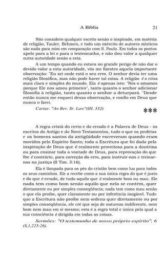 A Bíblia

21

Não considero qualquer escrito senão o inspirado, em matéria
de religião, Tauler, Behmen, e todo um exército de autores místicos
são nada para mim em comparação com S. Paulo. Em todos os pontos
apelo para a lei e para o testemunho, e não dou valor a qualquer
outra autoridade senão a esta.
A um tempo quando eu estava no grande perigo de não dar o
devido valor a esta autoridade, vós me fizestes aquela importante
observação: "Eu sei onde está o seu erro. O senhor devia ter uma
religião filosófica, mas não pode haver tal coisa. A religião é a coisa
mais clara e simples do mundo. Ela é apenas isto: "Nós o amamos
porque Ele nos amou primeiro", tanto quanto o senhor adicionar
filosofia à religião, tanto quanto o senhor a deturpará. "Desde
então nunca me esqueci dessa observação, e confio em Deus que
nunca o farei.
Cartas: "Ao Rev. Sr. Law"(III, 332)

***

A regra cristã do certo e do errado é a Palavra de Deus - os
escritos do Antigo e do Novo Testamentos, tudo o que os profetas
e os homens santos da antigüidade escreveram quando eram
movidos pelo Espírito Santo; toda a Escritura que foi dada pela
inspiração de Deus que é realmente proveitosa para a doutrina
ou para ensinar toda a vontade de Deus, para reprovação do que
lhe é contrário, para correção do erro, para instruir-nos e treinarnos na justiça (II Tim. 3:16).
Ela é lâmpada para os pés do cristão bem como luz para todos
os seus caminhos. Ele a recebe como a sua única regra do que é justo
e do que é errado, de tudo aquilo que é realmente bom ou mau. Ele
nada tem como bom senão aquilo que nela se contém, quer
diretamente ou por simples conseqüência; nada tem como mau senão
o que ela proíbe, quer claramente ou por inferência inegável. Tudo
que a Escritura não proíbe nem ordena quer diretamente ou por
simples conseqüência, ele crê que seja de natureza indiferente, nem
bom nem mau em si mesmo; esta é a regra total e única pela qual a
sua consciência é dirigida em todas as coisas.
Sermões: "O testemunho de nosso próprio espírito", 6
(S,1,225-26).

 