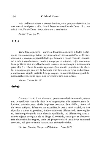 O Ideal Moral

194

Não podíamos amar a nossos irmãos, sem que passássemos da
morte espiritual para a vida, isto é, fôssemos nascidos de Deus... E o que
não é nascido de Deus não pode amar a seu irmão.
Notas: "I Jo. 3:14".

***
Vai e faze o mesmo - Vamos e façamos o mesmo a todos os homens como o nosso próximo que necessita de nossa assistência. Renunciemos à teimosia e à parcialidade que tomam o nosso coração insensível a toda a raça humana, exceto a um pequeno número, cujos sentimentos e práticas são semelhantes aos nossos, de modo que o nosso amor
para eles é o reflexo do nosso egoísmo. Com mente honestamente aberta, lembremo-nos sempre da bondade que deve existir entre os homens,
e cultivemos aquele instinto feliz pelo qual, na constituição original da
nossa natureza, Deus ligou-nos fortemente uns aos outros.
Notas: "Lucas 10:37".

***
O amor cristão é em si mesmo generoso e desinteressado; nasce
não de qualquer ponto de vista de vantagem para nós mesmos, nem de
lucro ou de valor, nem ainda do prazer do amor. Este é filho, não o pai
da nossa afeição. Sabemos por experiência que o amor social, se isto
significa o amor ao próximo, é absolutamente diferente do amor egoísta, mesmo que seja da mais elevada qualidade, tão diferente quanto o
são os objetos aos quais ele se dirige. É, contudo, certo que, se obedecerem determinadas regras, cada um proporcionará uma força adicional
ao outro, até que se unam para nunca serem divididos.
Cartas: "Ao Dr. Conyers Middleton

" (II, 377).

 