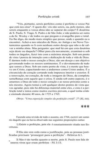 Perfeição cristã

197

"Vós, portanto, sereis perfeitos como é perfeito o vosso Pai
que está nos céus". E quem diz: vós não sereis, ou, pelo menos, não
sereis enquanto a vossa alma não se separar do corpo? É doutrina
de S. Paulo, S. Tiago, S. Pedro e de São João; e não poderia ser outra
a do Sr. Wesley e de todos os que pregam o evangelho puro e total.
Eu lhe digo, do modo mais simples que posso, onde e quando eu a
encontrei. Achei-a nos oráculos de Deus, no Antigo e no Novo Testamentos quando os li com nenhum outro desejo que não o de salvar a minha alma. Mas pergunto: que mal há em que esta doutrina
seja deste ou daquele? Olhai para ela novamente, examinai-a sob
todos os ângulos, fazei isto com a máxima atenção. Sob um ponto
de vista é pureza de intenção com a dedicação de toda a vida de Deus.
É darmos todo o nosso coração a Deus; são um desejo e um objetivo
governando todos os nossos sentimentos. É o devotamento de tudo
que somos a Deus. Sob um outro ponto de vista, é a mente que houve em Cristo, capacitando-nos a andarmos como Cristo andou. É a
circuncisão do coração cortando toda impureza interior e exterior. É
a renovação, no coração, de toda a imagem de Deus, da completa
semelhança com aquele que o criou. E ainda sob outro aspecto, é o
amarmos a Deus de todo o nosso coração e ao nosso próximo como a
nós mesmo. Agora tomai-a sob qualquer destes pontos de vista que
vos agradar, pois não há diferença material entre eles, e esta é a perfeição total e única como muitos escritos provam, a qual tenha crido
e ensinado durante 40 anos, de 1725 a 1765.
Obras: "Urna exposição simples da perfeição cristã", 27 (XI, 444).

***
Fazendo uma revisão de todo o assunto, em 1764, escrevi um sumário daquilo que eu havia observado nas seguintes proposições curtas:
1) Existe a perfeição, pois ela é constantemente citada nas Escrituras.
2) Ela não vem cedo como a justificação, pois as pessoas justificadas precisam "prosseguir para a perfeição" - Hebreus 6:1.
h

3) Não é tão tardia quanto a morte, pois S. Paulo nos fala de
omens vivos que eram perfeitos - Fil 3:15.

 