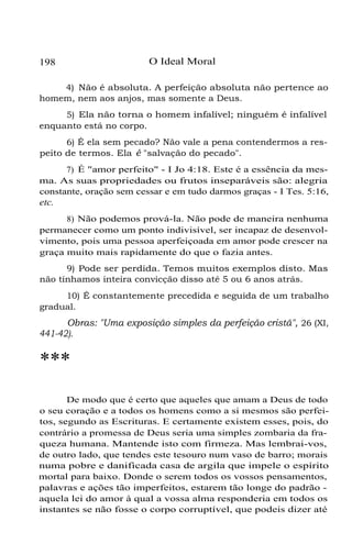 198

O Ideal Moral

4) Não é absoluta. A perfeição absoluta não pertence ao
homem, nem aos anjos, mas somente a Deus.
5) Ela não torna o homem infalível; ninguém é infalível
enquanto está no corpo.
6) É ela sem pecado? Não vale a pena contendermos a respeito de termos. Ela é "salvação do pecado".
7) É "amor perfeito" - I Jo 4:18. Este é a essência da mesma. As suas propriedades ou frutos inseparáveis são: alegria
constante, oração sem cessar e em tudo darmos graças - I Tes. 5:16,

etc.
8) Não podemos prová-la. Não pode de maneira nenhuma
permanecer como um ponto indivisível, ser incapaz de desenvolvimento, pois uma pessoa aperfeiçoada em amor pode crescer na
graça muito mais rapidamente do que o fazia antes.
9) Pode ser perdida. Temos muitos exemplos disto. Mas
não tínhamos inteira convicção disso até 5 ou 6 anos atrás.
10) É constantemente precedida e seguida de um trabalho
gradual.

Obras: "Uma exposição simples da perfeição cristã", 26 (XI,
441-42).

***
De modo que é certo que aqueles que amam a Deus de todo
o seu coração e a todos os homens como a si mesmos são perfeitos, segundo as Escrituras. E certamente existem esses, pois, do
contrário a promessa de Deus seria uma simples zombaria da fraqueza humana. Mantende isto com firmeza. Mas lembrai-vos,
de outro lado, que tendes este tesouro num vaso de barro; morais
numa pobre e danificada casa de argila que impele o espírito
mortal para baixo. Donde o serem todos os vossos pensamentos,
palavras e ações tão imperfeitos, estarem tão longe do padrão aquela lei do amor à qual a vossa alma responderia em todos os
instantes se não fosse o corpo corruptível, que podeis dizer até

 
