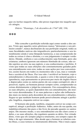 O Ideal Moral

200

que eu incluo naquela idéia, não posso regozijar-me naquilo que
ele atingiu.
Diário: "Domingo, 2 de dezembro de 1744" (III, 154).

***
Não concebo a perfeição referida aqui como sendo a dos anjos. Visto que aqueles seres gloriosos nunca "deixaram o seu primeiro estado", nunca declinaram da sua perfeição original, todas as
suas faculdades nativas são inigualáveis; particularmente o seu intendimento ainda é uma lâmpada luminosa, a sua compreensão de
todas as coisas é clara e distinta, e o seu julgamento é sempre verdadeiro. Donde, embora o seu conhecimento seja limitado, pois são
criaturas; embora ignorem um número ilimitado de coisas, não estão sujeitos ao erro; na sua espécie, o seu conhecimento é perfeito. E
visto que todas as suas afeições são constantemente guiadas pelo
seu entendimento sem erro, todas as suas ações por isso convenientes; assim fazem em todos os momentos não a sua, mas a vontade
boa e aceitável de Deus. Por isso não é aceitável ao homem, cujo o
entendimento é obscurecido, a quem o erro é tão natural quanto a
ignorância, cujo pensamento se processa por meio de órgãos fracos
e depravados como as outras partes do seu corpo corruptível, não é
possível, repito, ao homem pensar sempre certo, compreender as
coisas distintamente e julgá-las retamente. Em conseqüência disto,
as suas afeições, as quais dependem dos seu entendimento, são muitas vezes desordenadas. E as suas palavras e ações são influenciadas mais ou menos pela desordem do seu entendimento e afeições.
Segue-se que nenhum homem pode possivelmente atingir a perfeição Angélica, enquanto estiver no corpo.
O homem não pode, também, enquanto estiver no corpo corruptível, atingir a perfeição Adâmica. Adão, antes da sua queda, era
indubitavelmente tão puro e tão livre do pecado quanto os santos
anjos. Do mesmo modo, o seu entendimento era tão claro como o
deles, e as suas afeições, tão regulares quanto as deles. Em virtude
disto, visto que ele sempre julgava retamente, era sempre capaz de
falar e de agir retamente. Mas desde que o homem se rebelou contra Deus, o caso tornou-se inteiramente diferente. Não é mais capaz

 