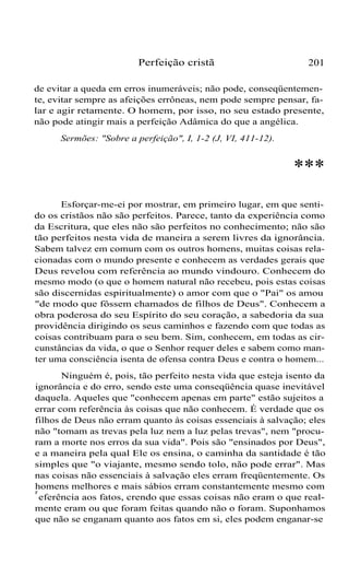 Perfeição cristã

201

de evitar a queda em erros inumeráveis; não pode, conseqüentemente, evitar sempre as afeições errôneas, nem pode sempre pensar, falar e agir retamente. O homem, por isso, no seu estado presente,
não pode atingir mais a perfeição Adâmica do que a angélica.
Sermões: "Sobre a perfeição", I, 1-2 (J, VI, 411-12).

***
Esforçar-me-ei por mostrar, em primeiro lugar, em que sentido os cristãos não são perfeitos. Parece, tanto da experiência como
da Escritura, que eles não são perfeitos no conhecimento; não são
tão perfeitos nesta vida de maneira a serem livres da ignorância.
Sabem talvez em comum com os outros homens, muitas coisas relacionadas com o mundo presente e conhecem as verdades gerais que
Deus revelou com referência ao mundo vindouro. Conhecem do
mesmo modo (o que o homem natural não recebeu, pois estas coisas
são discernidas espiritualmente) o amor com que o "Pai" os amou
"de modo que fôssem chamados de filhos de Deus". Conhecem a
obra poderosa do seu Espírito do seu coração, a sabedoria da sua
providência dirigindo os seus caminhos e fazendo com que todas as
coisas contribuam para o seu bem. Sim, conhecem, em todas as circunstâncias da vida, o que o Senhor requer deles e sabem como manter uma consciência isenta de ofensa contra Deus e contra o homem...
Ninguém é, pois, tão perfeito nesta vida que esteja isento da
ignorância e do erro, sendo este uma conseqüência quase inevitável
daquela. Aqueles que "conhecem apenas em parte" estão sujeitos a
errar com referência às coisas que não conhecem. É verdade que os
filhos de Deus não erram quanto às coisas essenciais à salvação; eles
não "tomam as trevas pela luz nem a luz pelas trevas", nem "procuram a morte nos erros da sua vida". Pois são "ensinados por Deus",
e a maneira pela qual Ele os ensina, o caminha da santidade é tão
simples que "o viajante, mesmo sendo tolo, não pode errar". Mas
nas coisas não essenciais à salvação eles erram freqüentemente. Os
homens melhores e mais sábios erram constantemente mesmo com
r
eferência aos fatos, crendo que essas coisas não eram o que realmente eram ou que foram feitas quando não o foram. Suponhamos
que não se enganam quanto aos fatos em si, eles podem enganar-se

 