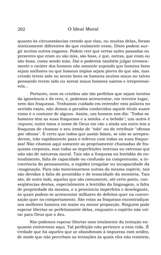 202

O Ideal Moral

quanto às circunstâncias crendo que elas, ou muitas delas, foram
inteiramente diferentes do que realmente eram. Disto podem surgir muitos outros enganos. Podem crer que certas ações passadas ou
presentes que eram ou são más, são boas, e que, outras, que eram ou
são boas, como sendo más. Daí o poderem também julgar erroneamente o caráter dos homens não somente supondo que homens bons
sejam melhores ou que homens ímpios sejam piores do que são, mas
crendo terem sido ou serem bons os homens muitos maus ou talvez
pensando terem sido ou serem maus homens santos e irrepreensíveis...
Portanto, nem os cristãos são tão perfeitos que sejam isentos
da ignorância e do erro, e, podemos acrescentar, em terceiro lugar,
nem das fraquezas. Tenhamos cuidado em entender esta palavra no
sentido exato, não demos a pecados conhecidos aquele título suave
como é o costume de alguns. Assim, um homem nos diz: "Todos os
homens têm as suas fraquezas e a minha é a bebida"; um outro é
i mpuro; outro toma o nome de Deus em vão e ainda um outro tem a
fraqueza de chamar o seu irmão de "tolo" ou de retribuir "ofensa
por ofensa". É certo que todos que assim falam, se não se arrependerem, irão rapidamente para o inferno com todas as suas fraquezas! Não citamos aqui somente as propriamente chamadas de fraquezas corporais, mas todas as imperfeições internas ou externas que
não são de natureza moral. Tais são a fraqueza ou lentidão do entendimento, falta de capacidade ou confusão na compreensão, a incoerência do pensamento, a rapidez irregular ou incapacidade da
i maginação. Para não mencionarmos outras da mesma espécie, tais
são devidas à falta de prontidão e de tenacidade da memória. Tais
são, de outro lado, aquelas que são comumente, até certo ponto, conseqüências destas, especialmente a lentidão da linguagem, a falta
de propriedade da mesma, e a pronúncia imperfeita e deselegante,
às quais podem-se acrescentar milhares de defeitos quer na conversação quer no comportamento. São estas as fraquezas encontradiças
nos melhores homens em maior ou menor proporção. Ninguém pode
esperar libertar-se perfeitamente delas, enquanto o espírito não voltar para Deus que o deu.
Não podemos esperar libertar-mos totalmente da tentação enquanto estivermos aqui. Tal perfeição não pertence a esta vida. É
verdade que há aqueles que se abandonam à impureza com avidez,
de modo que não percebam as tentações às quais eles não resistem,

 
