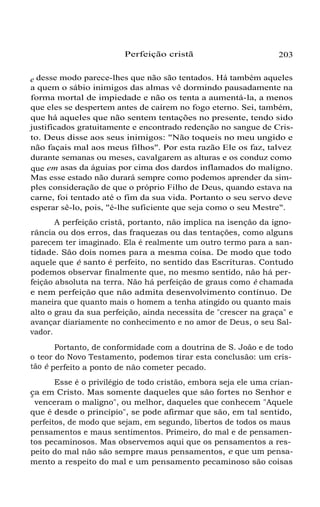 Perfeição cristã

203

e desse modo parece-lhes que não são tentados. Há também aqueles
a quem o sábio inimigos das almas vê dormindo pausadamente na
forma mortal de impiedade e não os tenta a aumentá-la, a menos
que eles se despertem antes de caírem no fogo eterno. Sei, também,
que há aqueles que não sentem tentações no presente, tendo sido
justificados gratuitamente e encontrado redenção no sangue de Cristo. Deus disse aos seus inimigos: "Não toqueis no meu ungido e
não façais mal aos meus filhos". Por esta razão Ele os faz, talvez
durante semanas ou meses, cavalgarem as alturas e os conduz como
que em asas da águias por cima dos dardos inflamados do maligno.
Mas esse estado não durará sempre como podemos aprender da simples consideração de que o próprio Filho de Deus, quando estava na
carne, foi tentado até o fim da sua vida. Portanto o seu servo deve
esperar sê-lo, pois, "é-lhe suficiente que seja como o seu Mestre".
A perfeição cristã, portanto, não implica na isenção da ignorância ou dos erros, das fraquezas ou das tentações, como alguns
parecem ter imaginado. Ela é realmente um outro termo para a santidade. São dois nomes para a mesma coisa. De modo que todo
aquele que é santo é perfeito, no sentido das Escrituras. Contudo
podemos observar finalmente que, no mesmo sentido, não há perfeição absoluta na terra. Não há perfeição de graus como é chamada
e nem perfeição que não admita desenvolvimento contínuo. De
maneira que quanto mais o homem a tenha atingido ou quanto mais
alto o grau da sua perfeição, ainda necessita de "crescer na graça" e
avançar diariamente no conhecimento e no amor de Deus, o seu Salvador.
Portanto, de conformidade com a doutrina de S. João e de todo
o teor do Novo Testamento, podemos tirar esta conclusão: um cristão é perfeito a ponto de não cometer pecado.
Esse é o privilégio de todo cristão, embora seja ele uma criança em Cristo. Mas somente daqueles que são fortes no Senhor e
"
venceram o maligno", ou melhor, daqueles que conhecem "Aquele
que é desde o princípio", se pode afirmar que são, em tal sentido,
perfeitos, de modo que sejam, em segundo, libertos de todos os maus
pensamentos e maus sentimentos. Primeiro, do mal e de pensamentos pecaminosos. Mas observemos aqui que os pensamentos a respeito do mal não são sempre maus pensamentos, e que um pensamento a respeito do mal e um pensamento pecaminoso são coisas

 