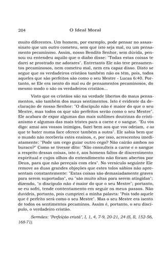 204

O Ideal Moral

muito diferentes. Um homem, por exemplo, pode pensar no assassinato que um outro cometeu, sem que isto seja mal, ou um pensamento pecaminoso. Assim, nosso Bendito Senhor, sem dúvida, pensou ou entendeu aquilo que o diabo disse: "Todas estas coisas te
darei se prostrado me adorares". Entretanto Ele não teve pensamentos pecaminosos, nem cometeu mal, nem era capaz disso. Disto se
segue que os verdadeiros cristãos também não os têm, pois, todos
aqueles que são perfeitos são como o seu Mestre - Lucas 6:40. Portanto, se Ele era isento do mal ou de pensamentos pecaminosos, do
mesmo modo o são os verdadeiros cristãos...
Visto que os cristãos são na verdade libertos do maus pensamentos, são também dos maus sentimentos. Isto é evidente da declaração de nosso Senhor: "O discípulo não é maior do que o seu
Mestre, mas todos os que são perfeitos serão como o seu Mestre".
Ele acabara de expor algumas das mais sublimes doutrinas do cristianismo e algumas das mais tristes para a carne e o sangue. "Eu vos
digo: amai aos vossos inimigos, fazei bem aos que vos odeiam, e ao
que te bater numa face oferece também a outra". Ele sabia bem que
o mundo não receberia estes ensinos, e, por isso, acrescentou imediatamente: "Pode um cego guiar outro cego? Não cairão ambos no
buraco?" Como se tivesse dito: "Não consulteis a carne e o sangue
a respeito dessas coisas, isto é, aos homens faltos de discernimento
espiritual e cujos olhos do entendimento não foram abertos por
Deus, para que não pereçais com eles". No versículo seguinte Ele
remove as duas grandes objeções que estes tolos sábios não apresentam constantemente: "Estas coisas são demasiadamente graves
para serem suportadas", ou "são muito altas para serem atingidas";
dizendo, "o discípulo não é maior do que o seu Mestre"; portanto,
se eu sofri, tende contentamento em seguir os meus passos. Não
duvideis, portanto, pois cumprirei a minha palavra: "Pois todo aquele
que é perfeito será como o seu Mestre". Mas o seu Mestre era isento
de todos os sentimentos pecaminos. Assim é, portanto, o seu discípulo, o verdadeiro cristão.
Sermões: "Perfeição cristã", I, 1, 4, 7-9, 20-21, 24 (S, II, 152-56,
168-71).

 