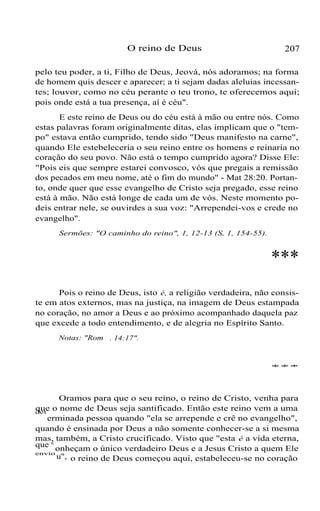 O reino de Deus

207

pelo teu poder, a ti, Filho de Deus, Jeová, nós adoramos; na forma
de homem quis descer e aparecer; a ti sejam dadas aleluias incessantes; louvor, como no céu perante o teu trono, te oferecemos aqui;
pois onde está a tua presença, aí é céu".
E este reino de Deus ou do céu está à mão ou entre nós. Como
estas palavras foram originalmente ditas, elas implicam que o "tempo" estava então cumprido, tendo sido "Deus manifesto na carne",
quando Ele estebeleceria o seu reino entre os homens e reinaria no
coração do seu povo. Não está o tempo cumprido agora? Disse Ele:
"Pois eis que sempre estarei convosco, vós que pregais a remissão
dos pecados em meu nome, até o fim do mundo" - Mat 28:20. Portanto, onde quer que esse evangelho de Cristo seja pregado, esse reino
está à mão. Não está longe de cada um de vós. Neste momento podeis entrar nele, se ouvirdes a sua voz: "Arrependei-vos e crede no
evangelho".
Sermões: "O caminho do reino", 1, 12-13 (S, 1, 154-55).

***
Pois o reino de Deus, isto é, a religião verdadeira, não consiste em atos externos, mas na justiça, na imagem de Deus estampada
no coração, no amor a Deus e ao próximo acompanhado daquela paz
que excede a todo entendimento, e de alegria no Espírito Santo.
Notas: "Rom . 14:17".

***

Oramos para que o seu reino, o reino de Cristo, venha para
que o nome de Deus seja santificado. Então este reino vem a uma
erminada pessoa quando "ela se arrepende e crê no evangelho",
quando é ensinada por Deus a não somente conhecer-se a si mesma
mas, também, a Cristo crucificado. Visto que "esta é a vida eterna,
que c onheçam o único verdadeiro Deus e a Jesus Cristo a quem Ele
envio
u", o reino de Deus começou aqui, estabeleceu-se no coração
det

 