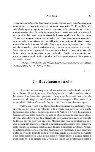 A Bíblia

23

Devemos igualmente terminar a nossa leitura com oração para que
aquilo que lemos seja escrito no nosso coração. (6) É também de
utilidade que, enquanto lemos, paremos freqüentemente e nos
examinemos através da leitura quanto ao nosso coração e quanto à
nossa vida. Isto nos dará motivos de louvor onde descobrirmos que
Deus nos capacitou a nos conformarmos com a sua vontade
abençoada, e motivos de humilhação e oração onde tivermos a
consciência de termos falhado. E qualquer que seja a luz que então
recebermos deve ser imediatamente usada em toda a sua extensão.
Não haja demora. Seja qual for a vossa resolução, começai a executála no primeiro momento em que puderdes. Assim descobrireis que
esta palavra é realmente o poder de Deus para o presente e para a
salvação eterna.
Obras: "Prefácio às Notas Explicatórias sobre o Antigo
Testamento", 17-18 (XIV, 267-68).
***

2 - Revelação e razão
A razão, sabendo que a informação ou revelação divina é de
fato divina, já está convencida de que ela excede a toda certeza
humana. A única coisa, portanto, de que se deve estar convencido
neste sentido é que a revelação é divina ou que a Escritura é de
autoridade divina. Com referência a isto devemos observar que:
Primeiro, visto que Deus fez dos homens os instrumentos
i mediatos de toda a revelação, a fé evangélica deve ser em parte
fundada sobre o testemunho humano. O Antigo e o Novo Testamento
foram escritos pelos homens. Se nós os abstrairmos da sua autoridade
divina, eles devem ser tão dignos de aceitação pelo menos quanto
todos os outros escritos antigos. Mesmo que nós suponhamos que
eles sejam um mero testemunho humano, ainda assim eles merecem
pelo menos o mesmo crédito que damos à história profana. Agora,
se adicionarmos o testemunho divino a este humano, o que nenhum
outro escrito no mundo pode pretender, sendo os milagres de Cristo
e de seus apóstolos uma prova desse testemunho, e ainda mais: o
cumprimento somente em Cristo de todas as profecias desde o

 