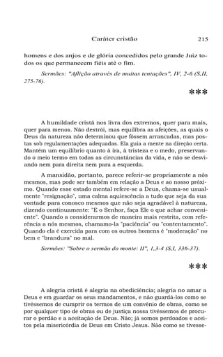 Caráter cristão

215

homens e dos anjos e de glória concedidos pelo grande Juiz todos os que permanecem fiéis até o fim.
Sermões: "Aflição através de muitas tentações", IV, 2-6 (S,II,
275-76).

***
A humildade cristã nos livra dos extremos, quer para mais,
quer para menos. Não destrói, mas equilibra as afeições, as quais o
Deus da natureza não determinou que fôssem arrancadas, mas postas sob regulamentações adequadas. Ela guia a mente na direção certa.
Mantém um equilíbrio quanto à ira, à tristeza e o medo, preservando o meio termo em todas as circunstâncias da vida, e não se desviando nem para direita nem para a esquerda.
A mansidão, portanto, parece referir-se propriamente a nós
mesmos, mas pode ser também em relação a Deus e ao nosso próximo. Quando esse estado mental refere-se a Deus, chama-se usualmente "resignação", uma calma aquiescência a tudo que seja da sua
vontade para conosco mesmos que não seja agradável à natureza,
dizendo continuamente: "E o Senhor, faça Ele o que achar conveniente". Quando a considerarmos de maneira mais restrita, com referência a nós mesmos, chamamo-la "paciência" ou "contentamento".
Quando ela é exercida para com os outros homens é "moderação" no
bem e "brandura" no mal.
Sermões: "Sobre o sermão do monte: II", 1,3-4 (S,I, 336-37).

***
A alegria cristã é alegria na obediciência; alegria no amar a
Deus e em guardar os seus mandamentos, e não guardá-los como se
tivéssemos de cumprir os termos de um convênio de obras, como se
por qualquer tipo de obras ou de justiça nossa tivéssemos de procurar o perdão e a aceitação de Deus. Não; já somos perdoados e aceitos pela misericórdia de Deus em Cristo Jesus. Não como se tivesse-

 