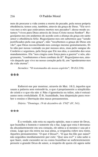 O Padrão Moral

216

mos de procurar a vida contra a morte do pecado, pela nossa própria
obediência; temos esta, também, através da graça de Deus. "Ele reviveu-nos a nós que estávamos mortos nos pecados"; desse modo estamos "vivos para Deus através de Jesus Cristo nosso Senhor". Regozijamo-nos em andarmos de acordo com a aliança da graça em santo
amor e obediência feliz. Regozijamo-nos em sabermos que "sendo
justificados pela sua graça", não "recebemos a graça de Deus em
vão"; que Deus reconciliando-nos consigo mesmo gratuitamente, fêlo não por nossa vontade ou por nossos atos, mas pelo sangue do
Cordeiro e seguimos, pela força que Ele nos deu, o caminho dos seus
mandamentos. Ele "nos cingiu com força para a guerra" e nós, alegremente, "combatemos o bom combate da fé". Regozijamo-nos, através daquele que vive no nosso coração pela fé, em "apoderarmo-nos
da vida eterna".
Sermões: "O testemunho do nosso espírito", 20 (S,I,236).

***
Esforcei-me por mostrar, através de Mat. 18:3, àqueles que
usam a palavra sem entendê-la, o que é propriamente a simplicidade cristã e o que ela não é. Não é ignorância ou tolice, não é entusiasmo nem credulidade. É fé, humildade, boa disposição para receber o ensino e libertação dos maus pensamentos.
Diário: "Domingo, 19 de dezembro de 1762" (IV, 541).

***
É a verdade, não esta ou aquela opinião, mas o amor de Deus,
que humilha o homem e somente ela o faz. Logo que esta é derramada abundantemente em seu coração, ele odeia a si mesmo e usa pó e
cinza. Logo que ela entra na sua alma, a vergonha cobre seu rosto.
Aqueles pensamentos: "O que é Deus?", "O que fez Ele por mim?"
são seguidos imediatamente por este: "Que sou eu?" e não sabe o
que fazer, onde esconder-se ou como humilhar-se suficientemente
perante o grande Deus de amor, a respeito de quem ele agora sabe

 