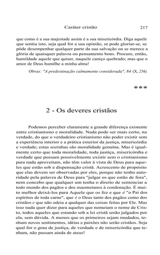 Caráter cristão

217

que como é a sua majestade assim é a sua misericórdia. Diga aquele
que sentiu isto, seja qual for a sua opinião, se pode gloriar-se, se
pôde desempenhar qualquer parte da sua salvação ou se merece a
glória de quaisquer palavra ou pensamento bons. Procure, então,
humildade aquele que quiser, naquele caniço quebrado; mas que o
amor de Deus humilhe a minha alma!
Obras: "A predestinação calmamente considerada", 84 (X, 256).

***

2 - Os deveres cristãos
Podemos perceber claramente a grande diferença existente
entre cristianismo e moralidade. Nada pode ser mais certo, na
verdade, do que o verdadeiro cristianismo não poder existir sem
a experiência interior e a prática exterior da justiça, misericórdia
e verdade; estas sozinhas são moralidade genuína. Mas é igualmente certo que toda moralidade, toda justiça, misericórdia e
verdade que possam possivelmente existir sem o cristianismo
para nada aproveitam, não têm valor à vista de Deus para aqueles que estão sob a dispensação cristã. Acrescento de propósito
que elas devem ser observadas por eles, porque não tenho autoridade pela palavra de Deus para "julgar os que estão de fora",
nem concebo que qualquer um tenha o direito de sentenciar a
todo mundo dos pagãos e dos maometanos à condenação. É muito melhor deixá-los para Aquele que os fez e que é "o Pai dos
espíritos de toda carne", que é o Deus tanto dos pagãos como dos
cristãos e que não odeia a qualquer das coisas feitas por Ele. Mas
isso nada quer dizer para aqueles que nomeiam o nome de Cristo, todos aqueles que estando sob a lei cristã serão julgados por
ela, sem dúvida. A menos que os primeiros sejam mudados, tenham novos sentimentos, idéias e paixões não serão cristãos. Seja
qual for o grau de justiça, de verdade e de misericórdia que tenham, não passam ainda de ateus!

 