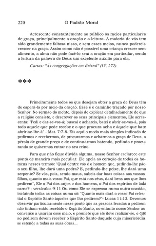 O Padrão Moral

220

Acrescente constantemente ao público os meios particulares
de graça, principalmente a oração e a leitura. A maioria de vós tem
sido grandemente faltosa nisso, e sem esses meios, nunca podereis
crescer na graça. Assim como não é possível uma criança crescer sem
alimento, a alma não pode fazê-lo sem a oração em particular, sendo
a leitura da palavra de Deus um excelente auxílio para ela.
Cartas: "Às congregações em Bristol" (IV, 272).

***
Primeiramente todos os que desejam obter a graça de Deus têm
de esperá-la por meio da oração. Esse é o caminho traçado por nosso
Senhor. No sermão do monte, depois de explicar detalhadamente de que
a religião consiste, e descrever os seus principais elementos, Ele acrescenta: "Pedi e dar-se-vos-á; buscai e achareis, batei e abrir-se-vos-á, pois
todo aquele que pede recebe e o que procura acha e àquele que bate
abrir-se-lhe-á" - Mat. 7:7-8. Eis aqui o modo mais simples indicado de
pedirmos e recebermos, de procurarmos e acharmos a graça de Deus, a
pérola de grande preço e de continuarmos batendo, pedindo e procurando se quisermos entrar no seu reino.
Para que não fique dúvida alguma, nosso Senhor esclarece este
ponto de maneira mais peculiar. Ele apela ao coração de todos os homens nesses termos: "Qual dentre vós é o homem que, pedindo-lhe pão
o seu filho, lhe dará uma pedra? E, pedindo-lhe peixe, lhe dará uma
serpente? Se vós, pois, sendo maus, sabeis dar boas coisas aos vossos
filhos, quanto mais vosso Pai, que está nos céus, dará bens aos que lhos
pedirem", Ele o Pai dos anjos e dos homens, o Pai dos espíritos de toda
carne? - versículos 9-11 Ou como Ele se expressa numa outra ocasião,
incluindo todas as coisas numa só: "Quanto mais dará o vosso Pai celestial o Espírito Santo àqueles que lho pedirem?"- Lucas 11:13. Devemos
observar particularmente nesse ponto que as pessoas levadas a pedirem
não tinham então recebido o Espírito Santo, no entanto nosso Senhor as
convence a usarem esse meio, e promete que ele deve realizar-se, e que
ao pedirem devem receber o Espírito Santo daquele cuja misericórdia
se estende a todas as suas obras...

 
