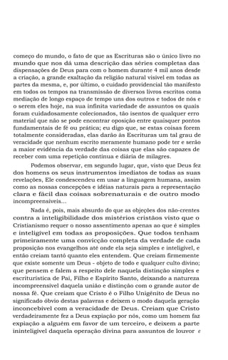 começo do mundo, o fato de que as Escrituras são o único livro no
mundo que nos dá uma descrição das séries completas das
dispensações de Deus para com o homem durante 4 mil anos desde
a criação, a grande exaltação da religião natural visível em todas as
partes da mesma, e, por último, o cuidado providencial tão manifesto
em todos os tempos na transmissão de diversos livros escritos coma
mediação de longo espaço de tempo uns dos outros e todos de nós e
o serem eles hoje, na sua infinita variedade de assuntos os quais
foram cuidadosamente colecionados, tão isentos de qualquer erro
material que não se pode encontrar oposição entre quaisquer pontos
fundamentais de fé ou prática; eu digo que, se estas coisas forem
totalmente consideradas, elas darão às Escrituras um tal grau de
veracidade que nenhum escrito meramente humano pode ter e serão
a maior evidência da verdade das coisas que elas são capazes de
receber com uma repetição contínua e diária de milagres.
Podemos observar, em segundo lugar, que, visto que Deus fez
dos homens os seus instrumentos imediatos de todas as suas
revelações, Ele condescendeu em usar a linguagem humana, assim
como as nossas concepções e idéias naturais para a representação
clara e fácil das coisas sobrenaturais e de outro modo
incompreensíveis...
Nada é, pois, mais absurdo do que as objeções dos não-crentes
contra a inteligibilidade dos mistérios cristãos visto que o
Cristianismo requer o nosso assentimento apenas ao que é simples
e inteligível em todas as proposições. Que todos tenham
primeiramente uma convicção completa da verdade de cada
proposição nos evangelhos até onde ela seja simples e inteligível, e
então creiam tantó quanto eles entendem. Que creiam firmemente
que existe somente um Deus - objeto de todo e qualquer culto divino;
que pensem e falem a respeito dele naquela distinção simples e
escriturística de Pai, Filho e Espírito Santo, deixando a natureza
incompreensível daquela união e distinção com o grande autor de
nossa fé. Que creiam que Cristo é o Filho Unigênito de Deus no
significado óbvio destas palavras e deixem o modo daquela geração
inconcebível com a veracidade de Deus. Creiam que Cristo
verdadeiramente fez a Deus expiação por nós, como um homem faz
expiação a alguém em favor de um terceiro, e deixem a parte
ininteligível daquela operação divina para assuntos de louvor e

 
