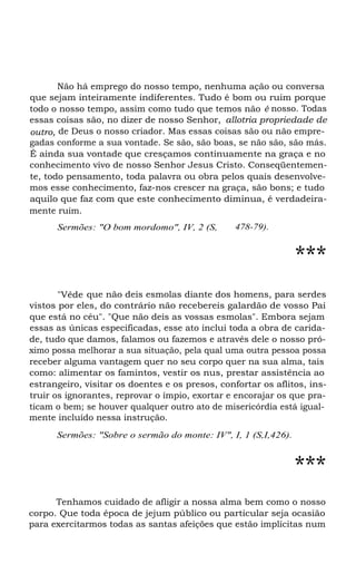 Não há emprego do nosso tempo, nenhuma ação ou conversa
que sejam inteiramente indiferentes. Tudo é bom ou ruim porque
todo o nosso tempo, assim como tudo que temos não é nosso. Todas
essas coisas são, no dizer de nosso Senhor, allotria propriedade de
outro, de Deus o nosso criador. Mas essas coisas são ou não empregadas conforme a sua vontade. Se são, são boas, se não são, são más.
É ainda sua vontade que cresçamos continuamente na graça e no
conhecimento vivo de nosso Senhor Jesus Cristo. Conseqüentemente, todo pensamento, toda palavra ou obra pelos quais desenvolvemos esse conhecimento, faz-nos crescer na graça, são bons; e tudo
aquilo que faz com que este conhecimento diminua, é verdadeiramente ruim.
Sermões: "O bom mordomo", IV, 2 (S,

478-79).

***
"Vêde que não deis esmolas diante dos homens, para serdes
vistos por eles, do contrário não recebereis galardão de vosso Pai
que está no céu". "Que não deis as vossas esmolas". Embora sejam
essas as únicas especificadas, esse ato inclui toda a obra de caridade, tudo que damos, falamos ou fazemos e através dele o nosso próximo possa melhorar a sua situação, pela qual uma outra pessoa possa
receber alguma vantagem quer no seu corpo quer na sua alma, tais
como: alimentar os famintos, vestir os nus, prestar assistência ao
estrangeiro, visitar os doentes e os presos, confortar os aflitos, instruir os ignorantes, reprovar o ímpio, exortar e encorajar os que praticam o bem; se houver qualquer outro ato de misericórdia está igualmente incluído nessa instrução.
Sermões: "Sobre o sermão do monte: IV", I, 1 (S,I,426).

***
Tenhamos cuidado de afligir a nossa alma bem como o nosso
corpo. Que toda época de jejum público ou particular seja ocasião
para exercitarmos todas as santas afeições que estão implícitas num

 