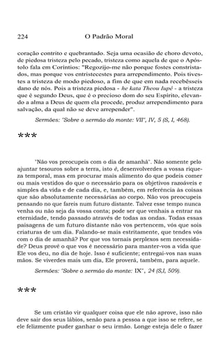 O Padrão Moral

224

coração contrito e quebrantado. Seja uma ocasião de choro devoto,
de piedosa tristeza pelo pecado, tristeza como aquela de que o Apóstolo fala em Coríntios: "Regozijo-me não porque fostes constristados, mas porque vos entristecestes para arrependimento. Pois tivestes a tristeza de modo piedoso, a fim de que em nada recebêsseis
dano de nós. Pois a tristeza piedosa - he kata Theou Iupê - a tristeza
que é segundo Deus, que é o precioso dom do seu Espírito, elevando a alma a Deus de quem ela procede, produz arrependimento para
salvação, da qual não se deve arrepender".
Sermões: "Sobre o sermão do monte: VII", IV, 5 (S, I, 468).

***
"Não vos preocupeis com o dia de amanhã". Não somente pelo
ajuntar tesouros sobre a terra, isto é, desenvolverdes a vossa riqueza temporal, mas em procurar mais alimento do que podeis comer
ou mais vestidos do que o necessário para os objetivos razoáveis e
simples da vida e de cada dia, e, também, em referência às coisas
que são absolutamente necessárias ao corpo. Não vos preocupeis
pensando no que fareis num futuro distante. Talvez esse tempo nunca
venha ou não seja da vossa conta; pode ser que venhais a entrar na
eternidade, tendo passado através de todas as ondas. Todas essas
paisagens de um futuro distante não vos pertencem, vós que sois
criaturas de um dia. Falando-se mais estritamente, que tendes vós
com o dia de amanhã? Por que vos tornais perplexos sem necessidade? Deus provê o que vos é necessário para manter-vos a vida que
Ele vos deu, no dia de hoje. Isso é suficiente; entregai-vos nas suas
mãos. Se viverdes mais um dia, Ele proverá, também, para aquele.
Sermões: "Sobre o sermão do monte: IX", 24 (S,I, 509).

***
Se um cristão vir qualquer coisa que ele não aprove, isso não
deve sair dos seus lábios, senão para a pessoa a que isso se refere, se
ele felizmente puder ganhar o seu irmão. Longe esteja dele o fazer

 