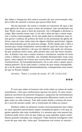 das faltas e fraquezas dos outros assunto da sua conversação; não
deve falar do ausente a menos que possa falar bem.
Só há exceção. Às vezes o cristão se convence de que o faz
para glória de Deus ou para o bem do próximo, não encobrindo um
mal. Neste caso, para o bem do inocente, ele é obrigado a declarar a
culpa. Mas mesmo neste caso 1) ele não o dirá até que o amor superior o tenha constrangido; 2) ele não pode fazê-lo mediante uma visão geral e confusa da prática do bem ou da promoção da glória de
Deus, mas de uma visão clara de algum objetivo particular, algum
bem determinado que ele procura atingir. 3) Ele ainda não o dirá a
menos que esteja totalmente convencido de qual tal coisa seja necessária àquele objetivo e de que tal objetivo não pode ser alcançado por nenhum outro meio, pelo menos não com tão bons resultados. 4) Então o faz com a maior tristeza e relutância, usando tal meio
como o último e pior remédio, um remédio desesperador num caso
grave, uma espécie de veneno que nunca deve ser usado senão como
contraveneno. 5) Conseqüentemente, ele o usa com a maior parcimônia possível. Fá-lo com temor e tremor de que esteja transgredindo a lei do amor falando demasiadamente, trasngressão essa maior
do que se ficasse calado.
Sermões: "Sobre o sermão do monte: II", III, 14 (S,I,352).

***
É certo que todos os homens não verão todas as coisas de modo
semelhante, visto que conhecemos apenas em parte. É uma conseqüência inevitável da presente fraqueza e pequenez do entendimento
humano o terem os homens pensamentos diferentes tanto na religião como na vida comum. Tem sido assim desde o começo do mundo e será do mesmo modo "até a restituição de todas as coisas".
Embora todos os homens creiam necessariamente que todas
as suas opiniões particulares sejam verdadeiras (pois o crer que alguma opinião não seja verdadeira é o mesmo que não possuí-la),
nenhum pode estar certo de que todas as suas opiniões sejam verdadeiras quando tomadas em conjunto. Todo homem inteligente está
certo de que não são, visto que "humanum est errare et nescire -

 