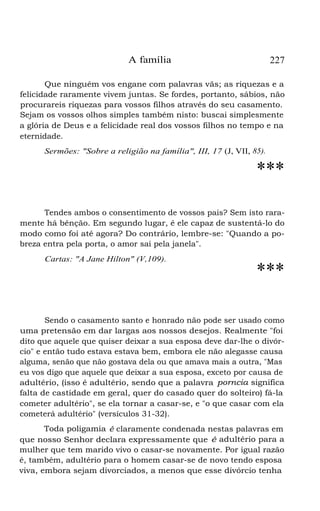 A família

227

Que ninguém vos engane com palavras vãs; as riquezas e a
felicidade raramente vivem juntas. Se fordes, portanto, sábios, não
procurareis riquezas para vossos filhos através do seu casamento.
Sejam os vossos olhos simples também nisto: buscai simplesmente
a glória de Deus e a felicidade real dos vossos filhos no tempo e na
eternidade.
Sermões: "Sobre a religião na família", III, 17 (J, VII, 85).

***
Tendes ambos o consentimento de vossos pais? Sem isto raramente há bênção. Em segundo lugar, é ele capaz de sustentá-lo do
modo como foi até agora? Do contrário, lembre-se: "Quando a pobreza entra pela porta, o amor sai pela janela".
Cartas: "A Jane Hilton" (V,109).

***

Sendo o casamento santo e honrado não pode ser usado como
uma pretensão em dar largas aos nossos desejos. Realmente "foi
dito que aquele que quiser deixar a sua esposa deve dar-lhe o divórcio" e então tudo estava estava bem, embora ele não alegasse causa
alguma, senão que não gostava dela ou que amava mais a outra, "Mas
eu vos digo que aquele que deixar a sua esposa, exceto por causa de
adultério, (isso é adultério, sendo que a palavra porncia significa
falta de castidade em geral, quer do casado quer do solteiro) fá-la
cometer adultério", se ela tornar a casar-se, e "o que casar com ela
cometerá adultério" (versículos 31-32).
Toda poligamia é claramente condenada nestas palavras em
que nosso Senhor declara expressamente que é adultério para a
mulher que tem marido vivo o casar-se novamente. Por igual razão
é, também, adultério para o homem casar-se de novo tendo esposa
viva, embora sejam divorciados, a menos que esse divórcio tenha

 