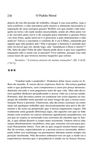 230

O Padrão Moral

depois de um dia pesado de trabalho, chegar à sua casa pobre, suja e
sem conforto, e não encontrar pelo menos o alimento necessário à
reparação de suas energias gastas? Refleti vós que tendes vida tranquila na terra e de nada tendes necessidade, senão de olhos para ver
e de ouvidos para ouvir e de coração para entender o quanto Deus
vos tem feito, quão terrível é o procurar o pão diariamente e não
achá-lo! Talvez o encontrar o conforto de 5 ou 6 filhos, clamando por
aquilo que não podeis dar! Não é porque o homem é contido por
mão invisível que ele, desde logo, não "amaldiçoa a Deus e morre"?
Oh, falta de pão! Falta de pão! Quem pode dizer o que isso significa
enquanto não o sente em si mesmo? Fico atônito, porque isso não
causa mais do que tristeza mesmo naqueles que crêem.
Sermões: "A tristeza através de muitas tentações", III, 3 (S,II,
2 70-71).

***
"Ganhai tudo e puderdes". Podemos falar nisso como os filhos do mundo. É nosso dever expresso fazê-lo. Devemos ganhar
tudo o que pudermos, sem comprarmos o ouro por preço demasiadamente elevado e sem pagarmos mais do que vale. Mas não devemos ganhar dinheiro prejudicando a nossa vida ou a nossa saúde.
Portanto, não devemos entrar ou continuar em coisa alguma ou emprego de trabalho mais pesado ou mais longo do que a nossa constituição física o permite. Outrossim, não devemos começar ou continuar em qualquer trabalho que necessariamente nos prive do alimento e do sono na proporção que o nosso organismo requer. Há
realmente uma grande diferença aqui, são aqueles em que se lida
muito com arsênio ou outros minerais igualmente prejudiciais, ou
em que se respira ar misturado com correntes de chumbo que se funde, o que afinal destrói o corpo mais resistente. Outros talvez não
sejam absolutamente insalubres, mas que somente servem para pessoas fisicamente fortes. Tais são os que exigem muitas horas seguidas de escritas, especialmente se a pessoa escreve assentada, debruçada sobre seu estômago ou permanece durante muito tempo em
posição incômoda. Não devemos submeter-nos ao que a razão ou a
experiência mostra que é prejudicial à saúde ou às forças físicas,

 