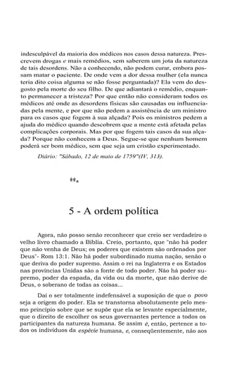 indesculpável da maioria dos médicos nos casos dessa natureza. Prescrevem drogas e mais remédios, sem saberem um jota da natureza
de tais desordens. Não a conhecendo, não podem curar, embora possam matar o paciente. De onde vem a dor dessa mulher (ela nunca
teria dito coisa alguma se não fosse perguntada)? Ela vem do desgosto pela morte do seu filho. De que adiantará o remédio, enquanto permanecer a tristeza? Por que então não consideram todos os
médicos até onde as desordens físicas são causadas ou influenciadas pela mente, e por que não pedem a assistência de um ministro
para os casos que fogem à sua alçada? Pois os ministros pedem a
ajuda do médico quando descobrem que a mente está afetada pelas
complicações corporais. Mas por que fogem tais casos da sua alçada? Porque não conhecem a Deus. Segue-se que nenhum homem
poderá ser bom médico, sem que seja um cristão experimentado.
Diário: "Sábado, 12 de maio de 1759"(IV, 313).

***
5 - A ordem política
Agora, não posso senão reconhecer que creio ser verdadeiro o
velho livro chamado a Bíblia. Creio, portanto, que "não há poder
que não venha de Deus; os poderes que existem são ordenados por
Deus"- Rom 13:1. Não há poder subordinado numa nação, senão o
que deriva do poder supremo. Assim o rei na Inglaterra e os Estados
nas províncias Unidas são a fonte de todo poder. Não há poder supremo, poder da espada, da vida ou da morte, que não derive de
Deus, o soberano de todas as coisas...
Daí o ser totalmente indefensável a suposição de que o povo
seja a origem do poder. Ela se transtorna absolutamente pelo mesmo princípio sobre que se supõe que ela se levante especialmente,
que o direito de escolher os seus governantes pertence a todos os
participantes da natureza humana. Se assim é, então, pertence a todos os indivíduos da espécie humana, e, conseqüentemente, não aos

 