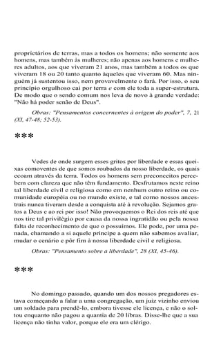 proprietários de terras, mas a todos os homens; não somente aos
homens, mas também às mulheres; não apenas aos homens e mulheres adultos, aos que viveram 21 anos, mas também a todos os que
viveram 18 ou 20 tanto quanto àqueles que viveram 60. Mas ninguém já sustentou isso, nem provavelmente o fará. Por isso, o seu
princípio orgulhoso cai por terra e com ele toda a super-estrutura.
De modo que o sendo comum nos leva de novo à grande verdade:
"Não há poder senão de Deus".
Obras: "Pensamentos concernentes à origem do poder", 7, 21
(XI, 47-48; 52-53).

***
Vedes de onde surgem esses gritos por liberdade e essas queixas comoventes de que somos roubados da nosso liberdade, os quais
ecoam através da terra. Todos os homens sem preconceitos percebem com clareza que não têm fundamento. Desfrutamos neste reino
tal liberdade civil e religiosa como em nenhum outro reino ou comunidade européia ou no mundo existe, e tal como nossos ancestrais nunca tiveram desde a conquista até à revolução. Sejamos gratos a Deus e ao rei por isso! Não provoquemos o Rei dos reis até que
nos tire tal privilégio por causa da nossa ingratidão ou pela nossa
falta de reconhecimento de que o possuímos. Ele pode, por uma penada, chamando a si aquele príncipe a quem não sabemos avaliar,
mudar o cenário e pôr fim à nossa liberdade civil e religiosa.
Obras: "Pensamento sobre a liberdade", 28 (XI, 45-46).

***
No domingo passado, quando um dos nossos pregadores estava começando a falar a uma congregação, um juiz vizinho enviou
um soldado para prendê-lo, embora tivesse ele licença, e não o soltou enquanto não pagou a quantia de 20 libras. Disse-lhe que a sua
licença não tinha valor, porque ele era um clérigo.

 